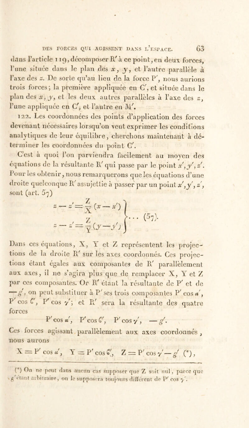 dans l’article 119, décomposer R'à ce point, en deux forces, l’une située dans le plan des x, y, et l’autre parallèle à l’axe des z. De sorte qu’au lieu de la force P', nous aurions trois forces ; la première appliquée en C7, et située dans le plan des x, y, et les deux autres parallèles à l’axe des z, l’une appliquée en C7, et l’autre en M7. 122. Les coordonnées des points d’application des forces devenant nécessaires lorsqu’on veut exprimer les conditions analytiques de leur équilibre, cherchons maintenant à dé- terminer les coordonnées du point C7. C’est à quoi l’on parviendra facilement au moyen des équations de la résultante R7 qui passe par le point x',y',z. Pour les obtenir, nous remarquerons que les équations d’une droite quelconque R7 assujettie à passer par un point x ,y', z, sont (art. £7) z—z=\(*—*') ) y >. . . (5^). Dans ces équations, X, Y et Z représentent les projec- tions de la droite IV sur les axes coordonnés. Ces projec- tions étant égales aux composantes de R7 parallèlement aux axes, il ne s’agira plus que de remplacer X, Y et Z par ces composantes. Or R7 étant la résultante de P7 et de — S > on peut substituer à P’ses trois composantes P7 cos Y, P cos C, P7 cos y7; et R7 sera la résultante des quatre forces P7 cos «7, P7 cos £7, P7 cos y7, —g'. Ces forces agissant parallèlement aux axes coordonnés , nous aurons X — P7 cos*7, Y--P7cos£:, Z = P7 cos y— g C), (*) nc peut dans aucun cas supposer que Z soit nul , parce que ' S ‘Tant arbitraire, on le supposera toujours different de P' cos y'.