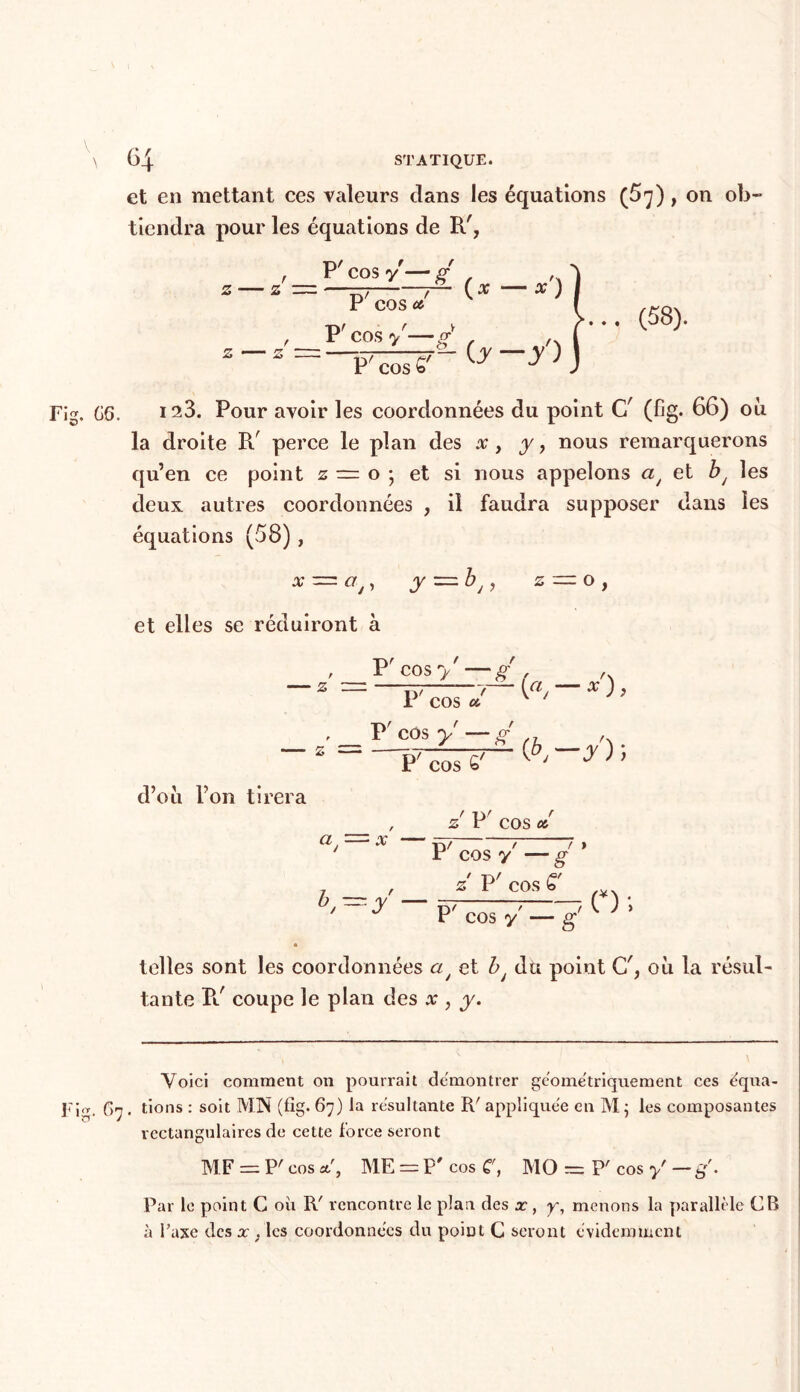 et en mettant ces valeurs clans les équations (5^) , on ob- tiendra pour les équations de R', z Z P! t f — CQSy-ff ^ ' T~\ / / P COS <& ,__V' cos y—g* Z ~~ P' cos £' (# — X') —/) (58). Fig. CS. 123. Pour avoir les coordonnées du point C/ (fig. 66) où la droite R' perce le plan des x, y, nous remarquerons qu’en ce point z = o ; et si nous appelons a/ et bJ les deux autres coordonnées , il faudra supposer dans les équations (58), X — Vj, J — ^ J 1 2 = 0, et elles se réduiront à z Pr f t cos y —g , , Tcos£-£ b _ , . P' cos 6'  ' ^ ; ' d’où Ton tirera / i\i t z r cos <* ay = x F cos y —g* , z P' cos C' P'cosy _7(); telles sont les coordonnées cz/ et bJ du point G', où la résul- tante R.' coupe le plan des a*, y. Voici comment on pourrait démontrer géométriquement ces équa- Fig. G'j . tions : soit MN (fig. 67) la résultante R' appliquée en M ; les composantes rectangulaires de cette force seront MF = P' cos a', ME = P' cos C, MO = P' cos y' — g'. Par le point C où R' rencontre le plan des x, y, menons la parallèle CB à l’axe des x } les coordonnées du point C seront évidemment