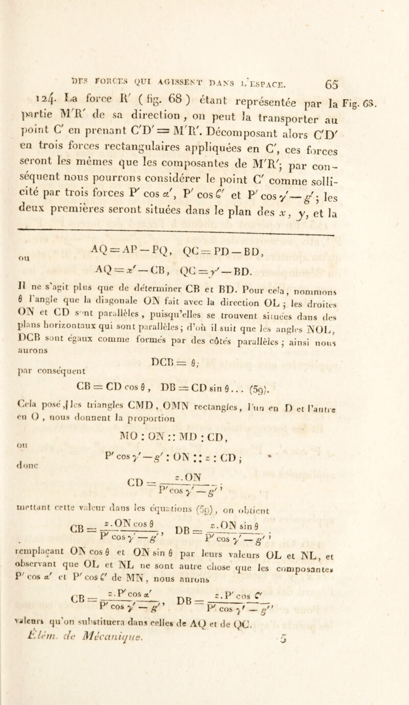 124. La force R' ( %. 68) étant représentée par la Fig. OS. jwrtie MT de sa direction , on peut la transporter au point C' en prenant C'D' = M'R'. Décomposant alors C'D' en trois forces rectangulaires appliquées en C', ces forces seront les mêmes que les composantes de M'R'; par con- séquent nous pourrons considérer le point C' comme solli- cité par trois forces P'cos a, P' cos C' et P'cosy'—/; les deux premières seront situées dans le plan des x, y, et la AO = AP - PO, QC = PD —BD, nu 5 AQ = x' — CB, QG=r' — BD. II ne s’agit pins que de déterminer CB et BD. Pour ceîa, nommons 6 1 angle que la diagonale ON fait avec la direction OL ; les droites ()]N et CD s >nt parallèles , puisqu’elles se trouvent situées dans des plans horizontaux qui sont parallèles - d’où il suit que les angles NOI , DCB sont égaux comme formés par des côtés parallèles j ainsi nous aurons DCB = ô; par conséquent CB — CD cos ô , DB = CD sin 0 ... (5g). Cela posé,(les triangles CMD , OMN rectangles, l’un en D et l’autre eu O , nous donnent la proportion MO : ON :: MD : CD, ou doue P'cos y—S' : on :: c : cd j z. ON P' cos y — g/ ’ CD mettant cette valeur dans les équations (5o), on obtient z. ON cos 9 __ z.ON sin 9 CB rr DB P' COS y g 7 P' COS~yôZ~g' » remplaçant ON cos ô et ON sin 6 par leurs valeurs OL et NL, et observant que OL et NL ne sont autre chose que les composantes P' cos a! et P'cos C de MN, nous aurons CB ;.P/ COS et DB — z. P' cos C' P'cos y' — g ~~ P' cos yf _ g** valcnib qu’on substituera dans celles de AO et de (XJ. hslém. de Mécanique. ■