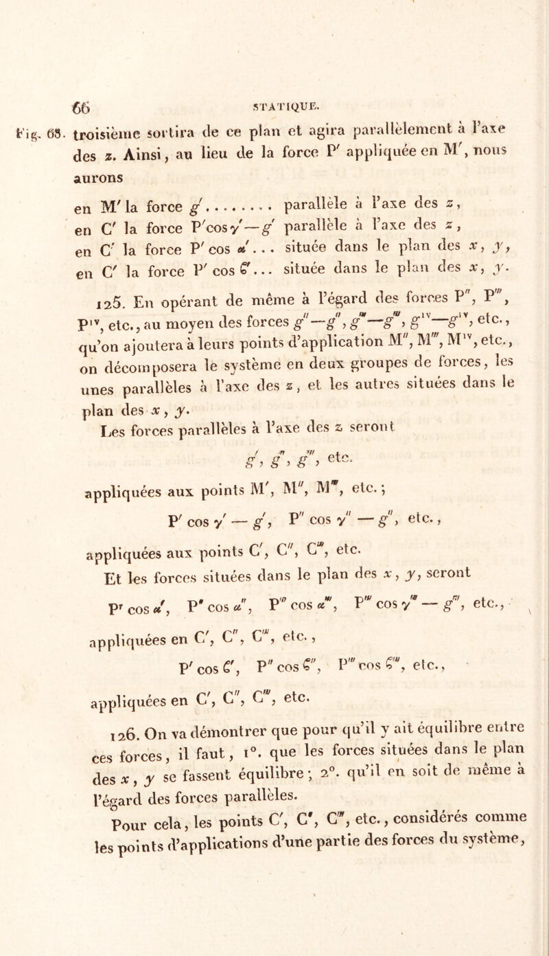 08. troisième sortira de ce plan et agira parallèlement à Taxe des z. Ainsi, an lieu de la force P' appliquée en M', nous aurons en M7 la force g parallèle à l’axe des s, en C' la force P'cosy'—g-' parallèle à Taxe des z, en C' la force P'cos «... située dans le plan des x, y, en C' la force P'cosC7... située dans le plan des x, y. 125. En opérant de même à l’égard des forces P, P', P,v, etc., au moyen des forces g—g, gm—g“> etc* ’ qu’on ajoutera à leurs points d’application M , M , M , etc., on décomposera le système en deux groupes de forces, les unes parallèles à l’axe des s, et les autres situées dans le plan des x, y. Les forces parallèles à l’axe des a seront g\ g, etc. appliquées aux points M , M , M , etc. *, P' cos y — g, P cos y — g} etc., appliquées aux points G , C', G , etc. Et les forces situées dans le plan des x, y, seront pr cos « , p'cos «, PW COS «*, P cos y g , etc., x appliquées en C/, C , G , etc., P' cos £', P cos 6, V cos £'\ etc., appliquées en G/, L , G , etc. ,26. On va démontrer que pour qu’il y ait équilibre entre ces forces, il faut, i°. que les forces situées dans le plan des*, y se fassent équilibre; 20. qu’il en soit de même à l’égard des forces parallèles. Pour cela, les points C', C', C, etc., considérés comme les points d’applications d’une partie des forces du système,
