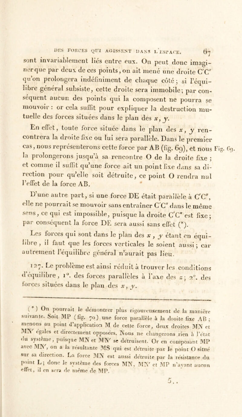 sont invariablement liés entre eux. Ou peut donc imagi- ner que par deux de ces points, on ait mené une droite C'C qu’on prolongera indéfiniment de chaque coté; si l’équi- libre général subsiste, cette droite sera immobile; par con- séquent aucun des points qui la composent ne pourra se mouvoir : or cela suffit pour expliquer la destruction mu- tuelle des forces situées dans le plan des x} y. En effet, toute force située dans le plan des x, y ren- contieia la droite fixe ou lui sera parallèle. Dans le premier cas, nous représenterons cette force par AB (fig. 69), et nous Fig. Oy. la prolongerons jusqu’à sa rencontre O de la droite fixe ; et comme il suffit qu’une force ait un point fixe dans sa di- rection pour qu’elle soit détruite, ce point O rendra nul l’effet de la force AB. D’une autre part, si une force DE était parallèle à C'C, elle ne pourrait se mouvoir sans entraîner C'C dans le même sens, ce qui est impossible, puisque la droite C'C est fixe; par conséquent la force DE sera aussi sans effet (*). Les forces qui sont dans le plan des x , y étant en équi- libre , il faut que les forces verticales le soient aussi; car autrement 1 équilibre général n’aurait pas lieu. 127. Le problème est ainsi réduit à trouver les conditions d équilibre, i°. des forces parallèles à l’axe des s; 20. des forces situées dans le plan des x, y. v 1 pourrait le démontrer plus rigoureusement de la manière suivante. Soit MP (fig. 70 ) une force parallèle à la droite fixe AP ; menons au point d’application M de cette force, deux droites MN et MJN' égales et directement opposées. Nous ne changerons rien à l’état du système, puisque MN et MN' se détruisent. Or en composant MP avec MN', on a la résultante MS qui est détruite par Je point O situé sur sa direction. La force MN est aussi détruite par la résistance du point L; donc le système des forces MN, MN' et MP n’ayant aucun effet, il en sera de même de MP.