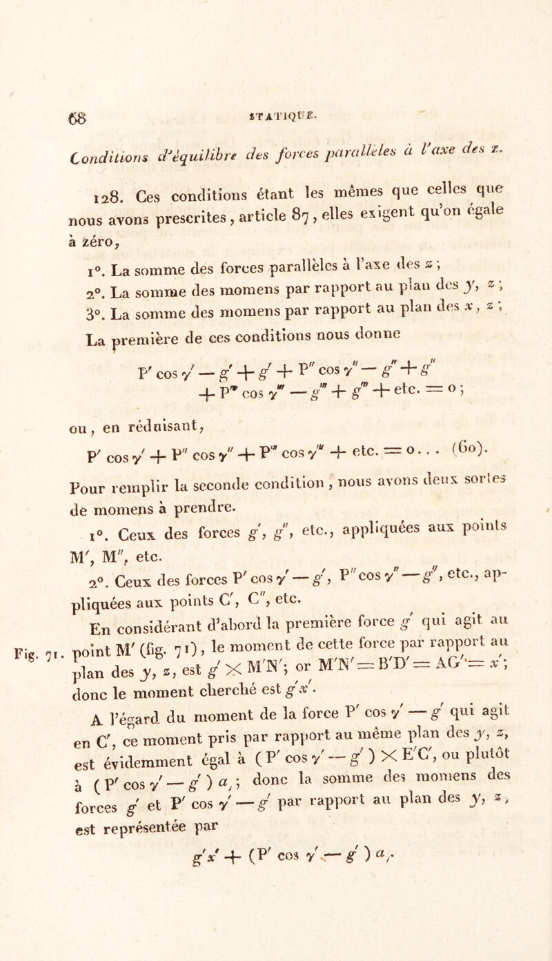 Fig. 9 Conditions dJéquilibre des forces parallèles à l’axe des z. 128. Ces conditions étant les mêmes que celles que nous avons prescrites, article 87 , elles exigent qu on égalé à zéro, i°. La somme des forces parallèles à l’axe des s ; 20. La somme des momens par rapport au pian des y, z ; 3°. La somme des momens par rapport au plan des a*, s » La première de ces conditions nous donne p' cos y — g g *4* 13 cos y S s 4. P* cos y* — g 4 gm 4* etc. = o ; ou, en réduisant, p' cos y + P cos y ' 4- P* cos yu 4 etc. ~ o.. . (bo). Pour remplir la seconde condition, nous avons deux soldes de momens à prendre. 1°. Ceux, des forces g, g, etc., appliquées aux points M', M, etc. 2°. Ceux des forces P'cos y — g, P cos y* g', etc., ap- pliquées aux points C , C , etc. En considérant d’abord la première force g qui agit au r»nîut M'(Tie n O , le moment de cette force par rapport au P a» y,«. i X H'N'; . W.HV.M1. X, donc le moment clierclié est g x . A l’égard du moment de la force P' cos y g qui agit en C ce moment pris par rapport au même plan des y, z, est évidemment égal à ( P' cos y' - g' ) X E'C, ou plutôt à ( P' cos y — g ) a, ; doue la somme des momens des forces g et P' cos y' — g par rapport au plan des y, s, est représentée par g x* 4 (i^cos y <— S ) ar