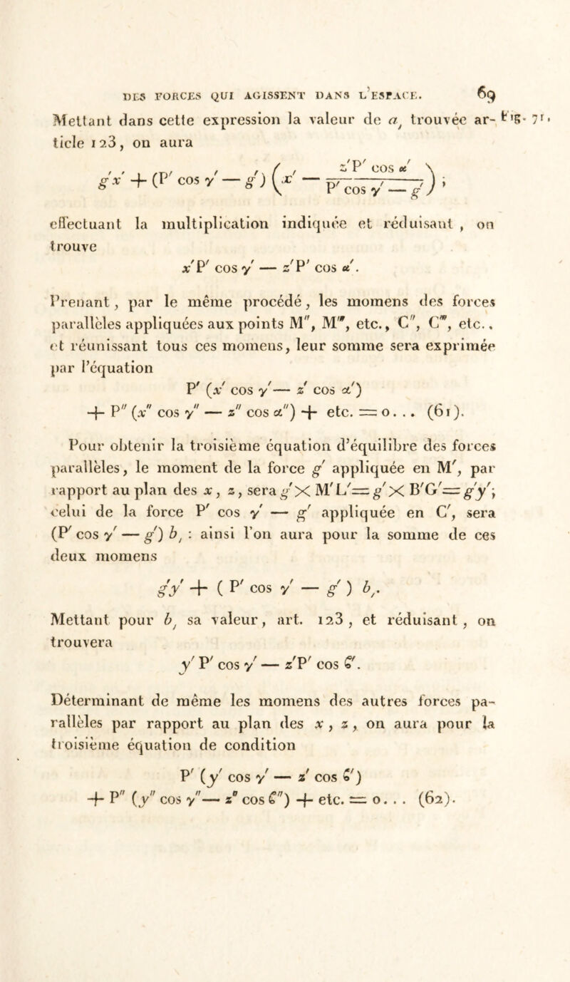 Mettant dans cette expression la valeur de af trouvée ar- 7r» ticle i?.3, on aura ' ' 1 /TV ' r \ (  P COS * \ gx + (P cos y-g)[f ~ - effectuant la multiplication indiquée et réduisant , on trouve / ry ' /TV x x r cos y — z r cos « . Prenant, par le même procédé, les momens des forces parallèles appliquées aux points M'f, M,<r, etc., C, G*, etc., et réunissant tous ces momens, leur somme sera exprimée par l’équation P 9 s f 9 9 t\ {X cos y — Z COS et ) -j- P/; (xw cos y — z cos et) 4* etc. = o. . » (61 ). Pour obtenir la troisième équation d’équilibre des forces parallèles, le moment de la force g appliquée en M', par rapport au plan des x, z, sera g X M'L'^g'X B'G'= gy'\ celui de la force P' cos y — g appliquée en C', sera (P^ cos y — g) bt : ainsi l’on aura pour la somme de ces deux momens g y + ( p' cos y — g ) br Mettant pour bt sa valeur, art. 123 , et réduisant, on trouvera y' P' cos y — zP' cos Déterminant de même les momens des autres forces pa- rallèles par rapport au plan des x , z on aura pour la troisième équation de condition P' (y' cos y — z cos * ) 4* P' (y cos y— z° cos C) 4- etc. — o. . . (62).