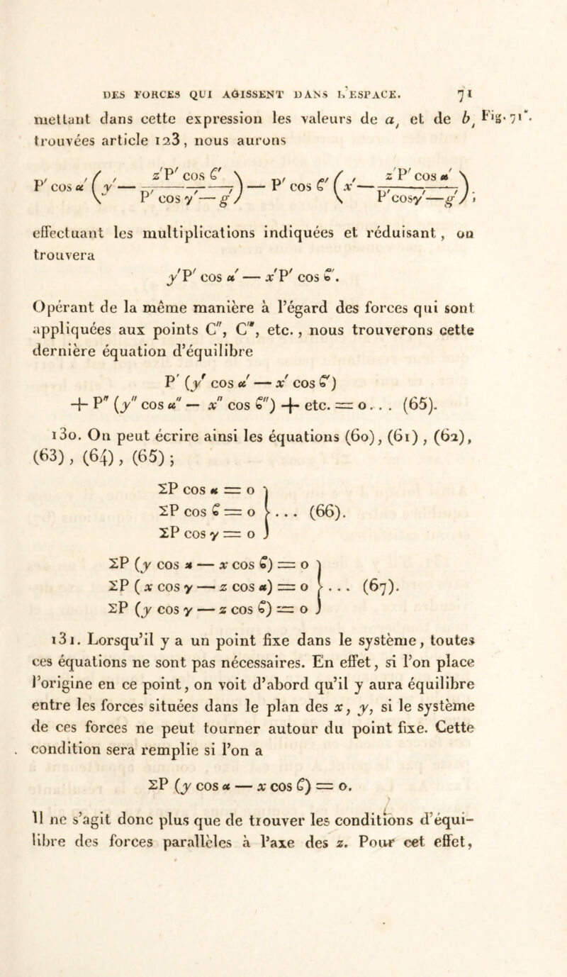 mettant dans cette expression les valeurs de a/ et de bt P trouvées article 123, nous aurons P' cos u ( y — s'P'cosÊ' \ p, r( , s'P'cos* \ 7 7j—'P COsC (a—- y ). I COS y — g- / \ r cosy —g J • effectuant les multiplications indiquées et réduisant, ou trouvera y P cos u X i COS b . Opérant de la même manière à l’égard des forces qui sont appliquées aux points C, C'*, etc., nous trouverons cette dernière équation d’équilibre P (y cos et X' COS <0 ) + P* {y cos u — x cos C) -f- etc. = o. . . (65). 130. On peut écrire ainsi les équations (6o), (6i) , (62), (63), (64), (65) ; XP cos *c ~ o ! XP cos C o > . . . (66). XP cos y = o 3 XP (y cos a — x COS £) = o } XP ( x COS y — z cos et) z=zo > . . . (67). XP (y cos y — z cos £) — o J 131. Lorsqu’il y a un point fixe dans le système, toutes ces équations ne sont pas nécessaires. En effet, si l’on place l’origine en ce point, on voit d’abord qu’il y aura équilibre entre les forces situées dans le plan des x, y, si le système de ces forces ne peut tourner autour du point fixe. Cette condition sera remplie si l’on a XP (y cos u — x cos C) = o. 11 ne s’agit donc plus que de trouver les conditions d’équi- libre des forces parallèles à l’axe des z. Pour cet effet,