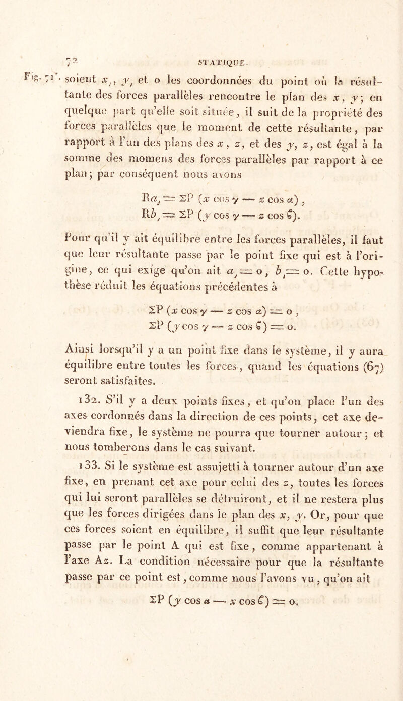 •soient xy) yJ et o les coordonnées du point où ta résul- tante des iorces parallèles rencontre le plan des x, r; en quelque part qu’elle soit située, il suit de la propriété des iorces parallèles que le moment de cette résultante, par rapport à l’un des plans des x, z, et des y, z, est égal à la somme des rnomens des forces parallèles par rapport à ce plan; par conséquent nous avons ï! cij ~ SP (x cos y —- z cos et) . P\.Ù/ rr: 2P (y COS y — Z COS £). Pour qu il y ait équilibre entre les forces parallèles, il faut que leur résultante passe par le point fixe qui est à l’ori- gine, ce qui exige qu’on ait a/=zz o, b ~ o. Cette hypo- thèse réduit les équations précédentes a SP (x cos y — s cos et) o , SP (y cos y — z cos £) = o. Ainsi lorsqu’il y a un point fixe clans le système, il y aura équilibre entre toutes les forces, quand les équations (67} seront satisfaites. i3a. S’il y a deux points fixes, et qu’on place l’un des axes cordonnés dans la direction de ces points, cet axe de- viendra fixe, le système ne pourra que tourner autour; et nous tomberons dans le cas suivant. 133. Si le système est assujetti à tourner autour d’un axe fixe, en prenant cet axe pour celui des 2, toutes les forces qui lui seront parallèles se détruiront, et il ne restera plus que les forces dirigées dans le plan des x, y. Or, pour que ces forces soient en équilibre, il suffit que leur résultante passe par le point A qui est fixe, comme appartenant à l’axe A z. La condition nécessaire pour que la résultante passe par ce point est, comme nous l’avons vu, qu’on ait