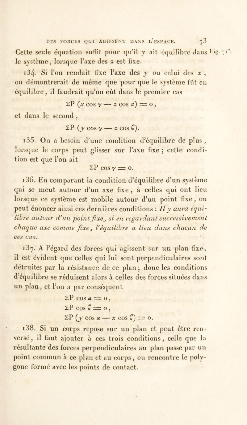 Cette seule équation suffit pour qu’il y ait équilibre dans l'g- Je système, lorsque l’axe (îes z est iixe. 134. Si l’on rendait fixe l’axe des y ou celui des a , on démontrerait de même que pour que le système fût en équilibre, il faudrait qu’on eût dans le premier cas SP (x cos y — z cos a.) — o, et dans le second, 2 P (y cos y — 2 cos C). 135. On a besoin d’une condition d’équilibre de plus, lorsque le corps peut glisser sur l’axe fixe ; cette condi- tion est que l’on ait 2P cos y = o. 136. En comparant la condition d’équilibre d’un système qui se meut autour d’un axe fixe , à celles qui ont lieu lorsque ce système est mobile autour d’un point fixe, on peut énoncer ainsi ces dernières conditions : Il y aura équi- libre autour df un point fixe_, si en regardant successivement chaque axe comme fixe , Véquilibre a lieu dans chacun de ces cas. A l’égard des forces qui agissent sur un plan fixe, il est évident que celles qui lui sont perpendiculaires sont détruites par la résistance de ce plan ; donc les conditions d’équilibre se réduisent alors à celles des forces situées dans un plan, et l’on a par conséquent 2 P cos u zzz o, 2P cos £ = o , 2P (y cos a — x cos C) = o. i38. Si un corps repose sur un plan et peut être ren- versé , il faut ajouter à ces trois conditions, celle que la résultante des forces perpendiculaires au plan passe par un point commun à ce plan et au corps , ou rencontre le poly- gone formé avec les points de contact.