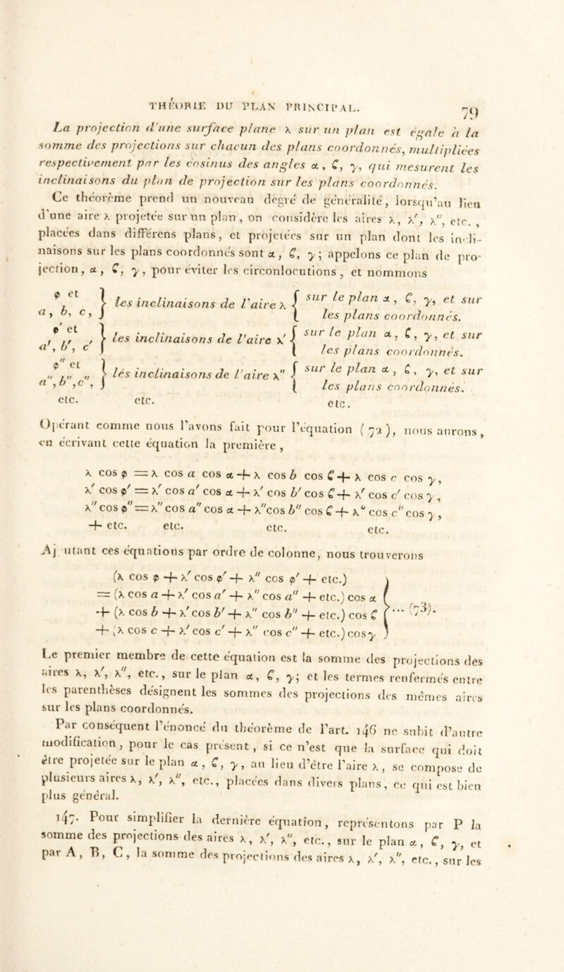TH KO R 11’. DU PLAN PRINCIPAL. 79 I.a projection d'une surface plane x sur un plan est égale à la somme des projections sur chacun des plans coordonnes, multipliées respectivement par les cosinus des angles x, C, y, qui mesurent, les inclinaisons du filon de projection sur les plans coordonnés. Ce théorème prend un nouveau degré de généralité, lorsqu'au lieu d’une aire x projetée sur un plan, on considère les aires x, x', x, etc. , placées dans différons plans, et projetées sur un plan dont les incli- naisons sur les plans coordonnés sont a, C, y\ appelons ce plan de pro- jection, a , C, y, pour éviter les circonlocutions , et nommons 9 et 1 a> b, c, J P et 1 b\ c' f <p et 1 .'//// »/ f a ,h ,c , \ etc. les inclinaisons de l'aire x les inclinaisons de faire y j lés inclinaisons de l'aire { i sur le plan x , C, y, et sia- les plans coordonnés, sur le plan a, C, y, et sur les plans coordonnés. sur le plan x , £, y, et sur les plans coordonnés. etc. etc. Opérant comme nous l’avons fait pour l’équation (75), nous aurons en écrivant cette équation la première, x cos p — x cos a cos a -f- x cos b cos C -f- x cos c cos y, x cos p' — x' cos a' cos x -f- x' cos b' cos C~h x' cos c' cos y, x cos p =x cos a ' cos x -f- xcos h cos C -f- x° cos ccos 7 -f- etc. etc. etc. etc. -Aj utant ces équations par ordre de colonne, nous trouverons (* cos 9 ~i~ xr cos p' -f- x ccs p' -f- etc.) = (x cos a -f- >/ cos u' -f- x cos a!' -h etc.) cos & 9- (x cos b -f- x' cos b' -f- x cos A -j- etc.) cos C -f~,x cos c -f- >/ cos e/ -f- x,r cos c -f- etc.) cos^ \yJJ- l.e premier membre de cette équation est la somme des projections des aires X, x', x', etc., sur le plan x, C, y; et les termes renfermés entre les parenthèses désignent les sommes des projections des mêmes aires sur les plans coordonnés. Par conséquent l’énoncé du théorème de l’art. 146 ne subit d’autre modification, pour le cas présent, si ce n’est que la surface qui doit être projetée sur le plan x, C, y, au lieu d’être l’aire x, se compose de plusieurs aires x, x', x, etc., placées dans divers plans, ce qui est bien plus général. i4:- Pour simplifier la dernière équation, représentons par P ]a somme des projections des aires x, x', x, etc., sur le plan «, C, y, et par A, B, C, la somme des projections des aires x, x', x, etc., sur les