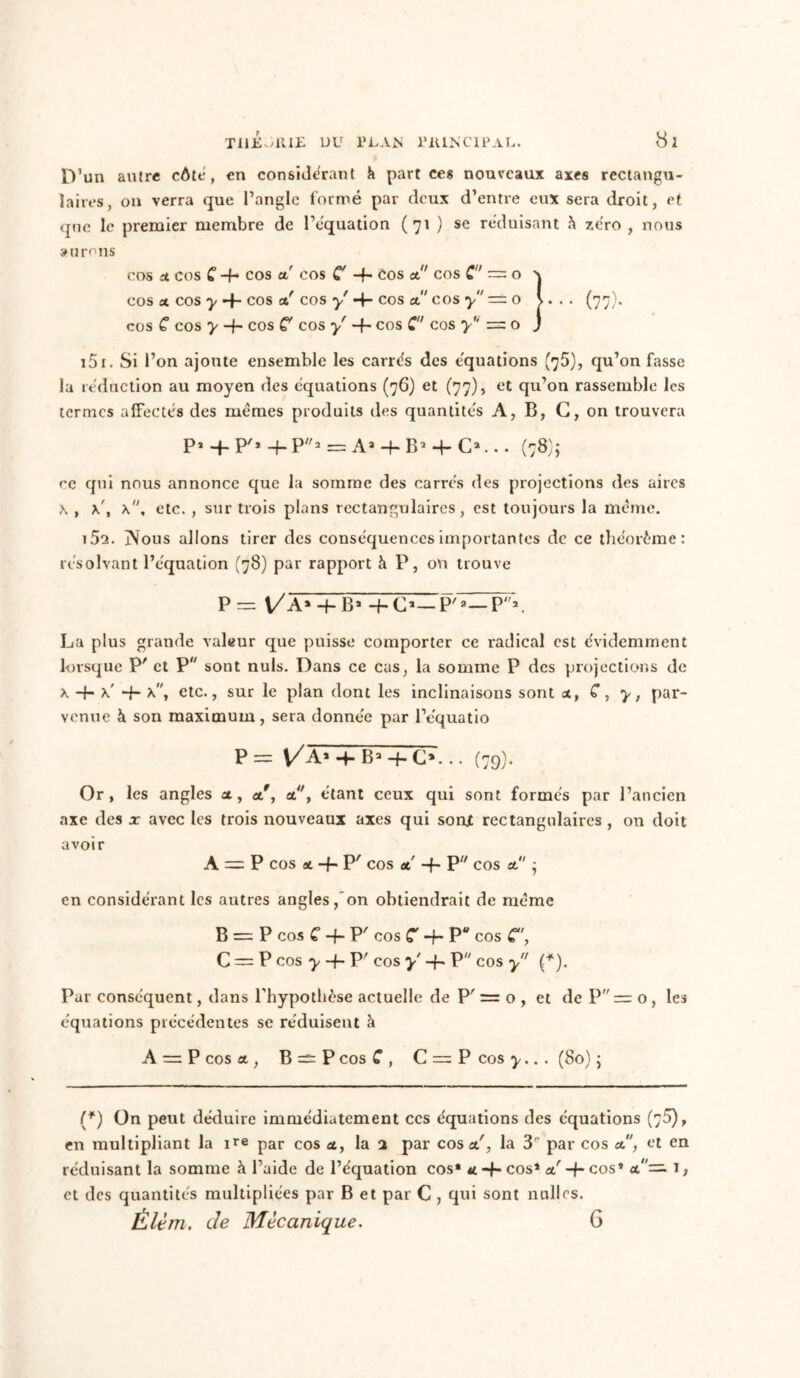 D’un autre côte, en considérant h part ces nouveaux axes rectangu- laires, on verra que l’angle formé par deux d’entre eux sera droit, et que le premier membre de l’équation (71 ) se réduisant h zéro , nous aurons COS at COS C -f* cos a! cos C -f- Cos et cos C — O X COS «i COS y -f- COS et! cos y COS et cos y = O \... (77). cos C cos y -f- cos C cos y' -f- cos C cos y = 0 j 151. Si l’on ajoute ensemble les carrés des équations (75), qu’on fasse la réduction au moyen des équations (76) et (77), et qu’on rassemble les termes affectés des mêmes produits des quantités A, B, G, on trouvera P1 -f- P'1 4-P2 = As-f B2 + Cj... (78)5 ce qui nous annonce que la somme des carrés des projections des aires x , x\ x, etc. , sur trois plans rectangulaires, est toujours la même. 152. Nous allons tirer des conséquences importantes de ce théorème: résolvant l’équation (78) par rapport à P, ou trouve P — \/A» + B» + C*—P'a—P*. La plus grande valeur que puisse comporter ce radical est évidemment lorsque P' et P sont nuis. Dans ce cas, la somme P des projections de x -f- K -f- X, etc., sur le plan dont les inclinaisons sont at, C, y, par- venue à son maximum, sera donnée par l’equatio P= VA» H- B3 + C». .. (79). Or, les angles et, a, at, étant ceux qui sont formés par l’ancien axe des x avec les trois nouveaux axes qui sout rectangulaires , on doit avoir A = P COS at -f- P' COS et -h P COS et’ ’ en considérant les autres angles, on obtiendrait de même B = P cos C -f- P' cos C -f- P cos C\ C = P cos y -h P' cos y' -{- P cos y (*). Par conséquent, dans l'hypothèse actuelle de P' = o , et de P = o , les équations précédentes se réduisent à A — P cos at, B — P cos C , C = P cos y.. . (80) ; (*) On peut déduire immédiatement ces équations des équations (75), en multipliant la ire par cos at, la 2 par cos at', la 3' par cos at, et en réduisant la somme à l’aide de l’équation cos* u -f- cos* at' -h cos* at'— T, et des quantités multipliées par B et par C , qui sont nulles. Élèm. de Mécanique. G