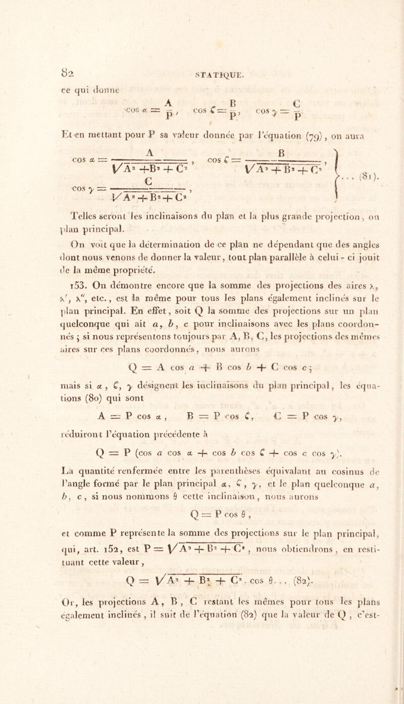 ce qui donne A B • — COsC=p, COS y: Et>en mettant pour P sa valeur donnée par lequation (79), on aura A B ’l C P cos cl ~ cos y \/A2 -f-B2 4- C2 ’ C co s C ~ Va* -h b* 4- Cs ... ($.). l/Aa C1 J Telles seront les inclinaisons du plan et la plus grande projection, ou plan principal. On voit que la détermination de ce plan ne dépendant que des angles dont nous venons de donner la valeur, tout plan parallèle à celui - ci jouit de la même propriété. i53. On démontre encore que Sa somme des projections des aires x, ’k', etc., est la meme pour tous les plans également inclinés sur le plan principal. En effet, soit Q la somme des projections sur un plan quelconque qui ait a, b, c pour inclinaisons avec les plans coordon- nés ; si nous représentons toujours par A, B, C, les projections des mêmes aires sur ces plans coordonnés, nous aurons Q = A cos a B cos b -f- C cos c ; mais si a , C, y désignent les inclinaisons du plan principal, les équa- tions (80) qui sont A =: P cos a , B = P cos C, C = P COS y, réduiront l’équation précédente à Q — P (cos a cos a. -f- cos b cos C -f- cos c cos y]. La quantité renfermée entre les parenthèses équivalant au cosinus de l’angle formé par le plan principal a, C, y, et le plan quelconque a, b, c, si nous nommons B cette inclinaison, nous aurons Q = P cos B , et comme P représente la somme des projections sur le plan principal, qui, art. i52, est P= \/A’ -f- B* ~f~ C* , nous obtiendrons, en resti- tuant cette valeur, Q — V A1 —f— B* —f- C*. cos B... (82). Or, les projections A, B, C restant les mêmes pour tous les plans