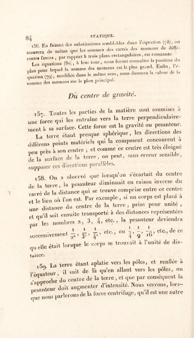 ,56 Eli faisant des substitutions semblables dans P équation (38), ou trouvera de même que les sommes des carrés des momens de dtfîe- rente, forces , par rapport it trok plans rectaugulatres , est constante. Les équations (80;, it leur tour, nous feront connu,tre la posuton du nlan pour lequel la somme des momens est le plus grand. Enfin, 1 - quation (79), modifiée dans le même sens, nous donnera la valeur de la somme des momens sur le plan principal. Du centre de gravité. ,5n. Toutes les parties de la matière sont soumises à une force qui les entraîne vers la terre perpendiculaire- ment à sa surface. Cette force est la gravité ou pesanteur. La terre étant presque sphérique, les direct,ons des différons points matériels qui la composent concourent a 1ie„ près à son centre ; et comme ce centre est très éloigné de la surface de la terre, on peut, sans erreur scnstble, supposer ces directions parallèles., ,58 On a observé que lorsqu’on s’écartait du centre 1 la terre la pesanteur diminuait en raison inverse du carré de la distance qui se trouve comprise entre ee centre et le lieu où l’on est. Par exemple , si un corps est place a une distance du centre de la terre , prise pour un,té , . ,;1 soil ensuite transporté à des distances représentées  ks nombres 2, 3, 4, etc., la pesanteur deviendra . JL J- J- , etc., ou 7, -, -7, etc., de ce successivement , 3* > | 9 w elle était lorsque le corps se trouvait à l’unité de dis- lance. g La terre étant aplatie vers les pôles, et renflée à P •1 ateur il suit de là qu’en allant vers les pôles, on vLochedu centre de la terre , et que par conséquent la ' ‘ auteur doit augmenter d’intenstte. Nous verrons, lors- que H0US parlerons de la force centrtfuge, qu il est une autre c|iie