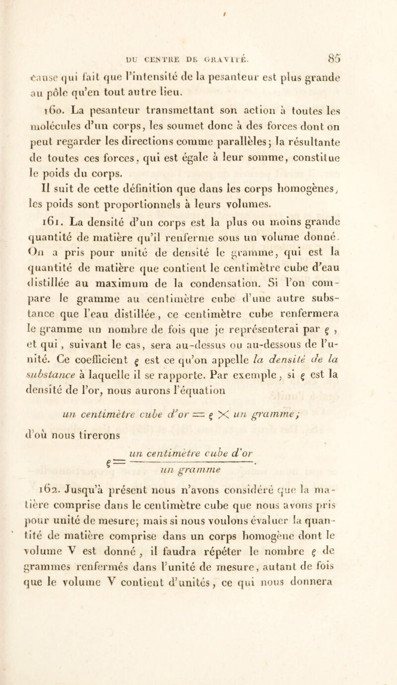/ DU CEJNTllE Dû. GRAVITÉ. 85 Cause (jui fait que l’intensité de la pesanteur est plus grande au pôle qu’en tout autre lieu. 160. La pesanteur transmettant son action à toutes les molécules d’un corps, les soumet donc à des forces dont on peut regarder les directions comme parallèles; la résultante de toutes ces forces, qui est égale à leur somme, constitue le poids du corps. II suit de cette définition que dans les corps homogènes, les poids sont proportionnels à leurs volumes. 161. La densité d’un corps est la plus ou moins grande quantité de matière qu’il renferme sous un volume donné. On a pris pour unité de densité le gramme, qui est la quantité de matière que contient le centimètre cube d’eau distillée au maximum de la condensation. Si Von com- pare le gramme au centimètre cube d une autre subs- tance que l’eau distillée, ce centimètre cube renfermera le gramme un nombre de fois que je représenterai par ç , et qui , suivant le cas, sera au-dessus ou au-dessous de l’u- nité. Ce coefficient ç est ce qu’on appelle la densité de la substance à laquelle il se rapporte. Par exemple, si ç est la densité de l’or, nous aurons l’équation un centimètre cube dJor — ç X un gramme ; d’où nous tirerons un centimètre cube d'or î— — • un gramme 162. Jusqu’à présent nous n’avons considéré que la ma- tière comprise dans le centimètre cube que nous avons pris pour unité de mesure; mais si nous voulons évaluer la quan- tité de matière comprise dans un corps homogène dont le volume V est donné , il faudra répéter le nombre ç de grammes renfermés dans l’unité de mesure, autant de fois que le volume Y contient d’unités, ce qui nous donnera