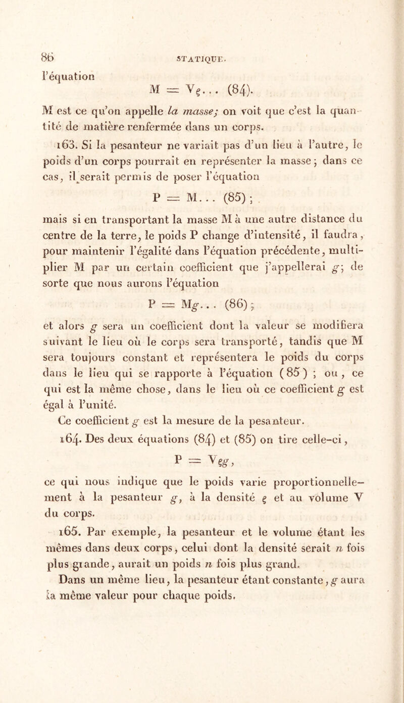 F équation M est ce qu’on appelle La masse; on voit que c’est la quan ti té de matière renfermée dans un corps. 163. Si la pesanteur ne variait pas d’un lieu à l’autre, le poids d’un corps pourrait en représenter la masse ; dans ce cas, iljserait permis de poser l’équation P = M... (85) ; . mais si en transportant la masse Ma une autre distance du centre de la terre, le poids P change d’intensité, il faudra, pour maintenir l’égalité dans l’équation précédente, multi- plier M par un certain coefficient que j’appellerai g\ de sorte que nous aurons l’équation P = M'g... (86); et alors g sera un coefficient dont la valeur se modifiera suivant le lieu où le corps sera transporté, tandis que M sera toujours constant et représentera le poids du corps dans le lieu qui se rapporte à l’équation ( 85 ) ; ou , ce qui est la même chose, dans le lieu où ce coefficient g est égal à l’unité. Ce coefficient g est la mesure de la pesanteur. 164. Des deux équations (84) et (85) on tire celle-ci, P rr= Y Çg , ce qui nous indique que le poids varie proportionnelle- ment à la pesanteur g? à la densité ç et au volume Y du corps. 165. Par exemple, la pesanteur et le volume étant les mêmes dans deux corps, celui dont la densité serait n fois plus giande, aurait un poids n fois plus grand» Dans un même lieu, la pesanteur étant constante,g- aura la même valeur pour chaque poids.