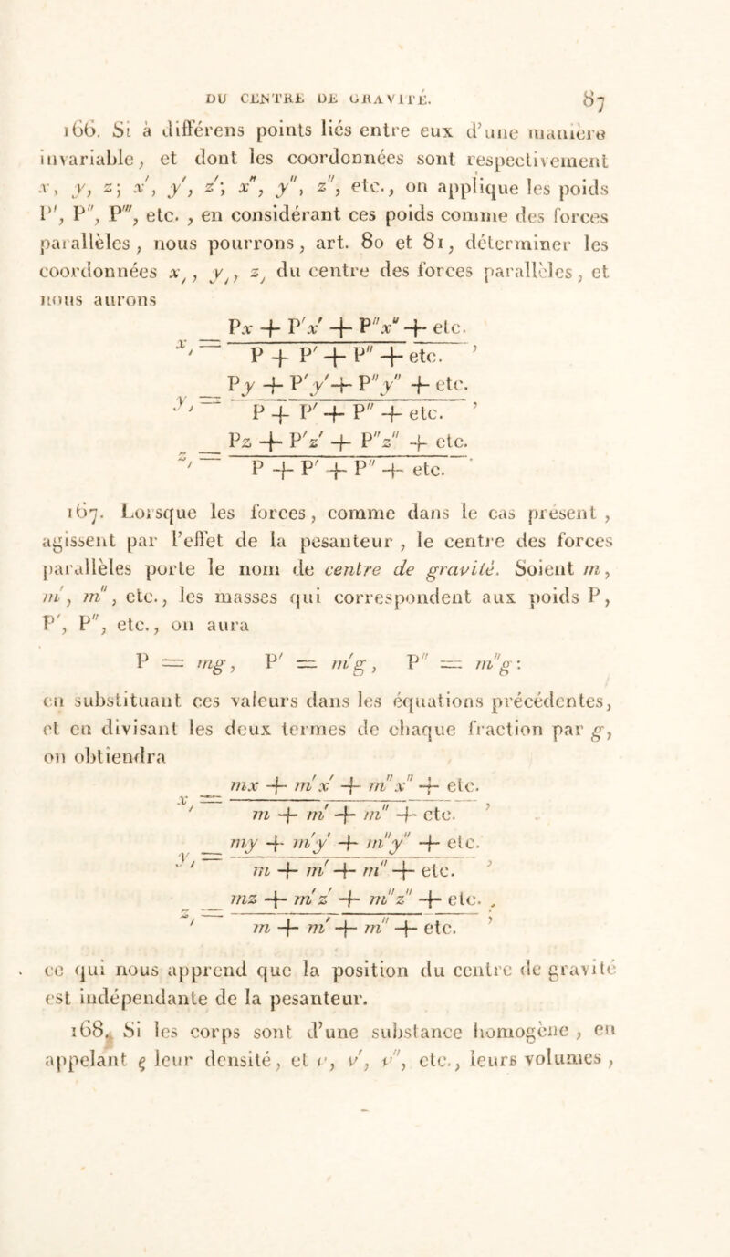 DU CENTRE DE GRAVITE. 8] 166. Si à JifFérens points liés entre eux d’une manière invariable; et dont les coordonnées sont respectivement A-, y, z; x j y , z\ x, y, z, etc., on applique les poids P', P, P, etc. , en considérant ces poids comme des forces par allèles, nous pourrons, art. 80 et 81, déterminer les coordonnées x/, y y du centre des forces parallèles, et nous aurons Par-f-PV + PV-f-etc. p y p' y. p + etc7 Vy 4- P y ■+■ P y -h etc. P' 4 P 4 etc. P z 4- P 'z -h P V -f- etc. P -f-P'VP4~ etc.- 167. Loisque les forces, comme dans le cas présent, agissent par P elle t de la pesanteur , le centre des forces parallèles porte le nom de centre de gravité. Soient m y ni y ni , etc., les masses qui correspondent aux poids P, P , P, etc., on aura P = mg, V' — ni g, P = ni g : eu substituant, ces valeurs dans les équations précédentes, et eu divisant les deux termes de chaque fraction par gy on obtiendra m x -f~ m x -4- etc. ni -}- ni -f- ni -f- etc. * /M -f- ni y elc. ’ ' —f- ni -f- //i -j- etc. 1 / f I II u 1 . 7/7Z -f- 7/Z. Z “f- 77i Z -j- etc. , / //z 4 mé 4 m -f- etc. ce qui nous apprend que la position du centre de gravite est indépendante de la pesanteur. î68. Si les corps sont d’une substance homogène , eu appelant ç leur densité, et v, v, v\ etc., leurs volumes ,