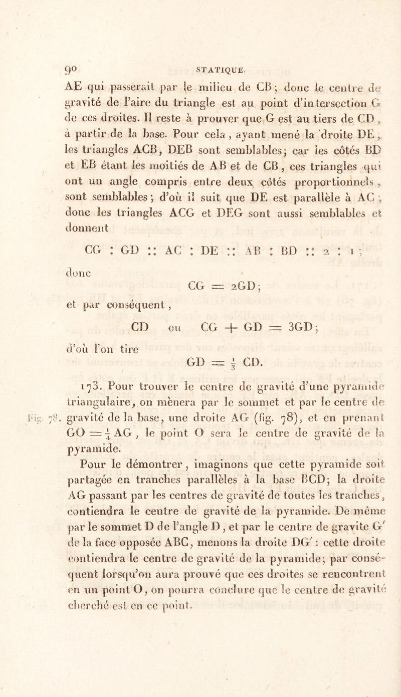 ÀE qui passerait par le milieu de CB- donc le centre de gravité de l’aire du triangle est au point d’intersection G de ces droites. 11 reste à prouver que G est au tiers de CD, à partir de la base. Pour cela , ayant mené la droite DE,, les triangles ACB, DEB sont semblables ; car les côtés BB et EB étant les moitiés de AB et de CB, ces triangles qui ont un angle compris entre deux côtés proportionnels ? sont semblables; d’où iî suit que DE est parallèle à AC ; donc les triangles ACG et DEG sont aussi semblables et donnent cg : gd :: ac : de AB : BD doi 10 CG = 2GD; et par conséquent , CD ou CG + GD — 3GB; d’où l’on tire GD = i CD. 1^3. Pour trouver le centre de gravité d’une pyramide triangulaire, on mènera par le sommet et par le centre de . gravité de la base, une droite AG (lig. 78), et en prenant GO -i AG , le point O sera le centre de gravité de la pyramide. Pour le démontrer, imaginons que cette pyramide soit partagée en tranches parallèles à la base BCD; la droite AG passant par les centres de gravité de tonies les tranches, contiendra le centre de gravité de la pyramide. De même par le sommet D de l’angle D, et par le centre de gravite G delà lace opposée ABC, menons la droite DG' : cette droite contiendra le centre de gravité de la pyramide; par consé- quent lorsqu’on aura prouvé que ces droites se rencontrent en un point O, on pourra conclure que le centre de gravité cherché est en ce point.