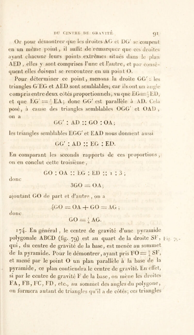 D U CEN T R li D1'. O R A V 1T E Or pour démontrer que les droites ÀG et DG' se coupent en un meme point, il sullit de remarquer que ces droites ayant chacune leurs points extrêmes situés dans le plan AED , elles y sont comprises l’une et l’autre, et par consé- quent elles doivent se rencontrer en un point O. Pour déterminer ce point, menons la droite GG': les triangles G EG et AED sont semblables; car ils ont un angle compris entre deux cotés proportionnels, vu que EG— ED, et que EG — ^EA; donc GG'est parallèle à AD. Cela posé, à cause des triangles semblables OGG' et OAD, on a gg' : ad : : go : oa ; les triangles semblables EGG' et EÀD nous donnent aussi gg' : ad :: eg : ED. En comparant les seconds rapports de ces proportions , on en conclut cette troisième, donc go : oa :: eg : ed :: i : 3 ; 3GO = OA; ajoutant GO de part et d’autre , on a 4GO = OA -f- GO = AG ; donc go — AG. 174* En général , le centre de gravité d’une pyramide polygonale ABCD (fig. 7g) est au quart de la droite SE , qui, du centre de gravité de la base, est menée au sommet de la pyramide. Pour le démontrer, ayant pris I0 — j SE, et mené par le point O un plan parallèle à la base de la pyramide, ce plan contiendra le centre de gravité. En ellet, si par le centre de gravité F de la base, on mène les droites FA, E B, EC, E D , etc., au sommet des angles du polygone, on formera autant de triangles qu’il a de côtés; ces triangles