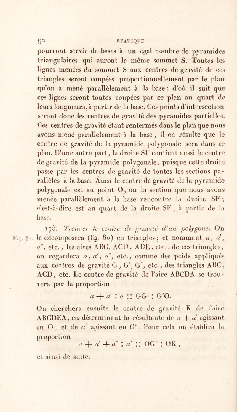pourront servir rie bases à un égal nombre de pyramides triangulaires qui auront le même sommet S. Toutes les lignes menées du sommet S aux centres de gravité de ces triangles seront coupées proportionnellement par le plan qu’on a mené parallèlement à la base ; d’ou il suit que ces lignes seront toutes coupées par ce plan au quart de leurs longueurs,à partir delà base. Ces points d’intersection seront donc les centres de gravité des pyramides partielles. Ces centres de gravité étant renfermés dans le planque nous avons mené parallèlement à la base, il en résulte que le centre de gravité de la pyramide polygonale sera dans ce plan. D’une autre part, la droite SF contient aussi le centre de gravité de la pyramide polygonale, puisque cette droite passe par les centres de gravité de toutes les sections pa- rallèles à la base. Ainsi le centre de gravité delà pyramide polygonale est au point O, où la section que nous avons menée parallèlement à la base rencontre la droite SF ; c’est-à-dire est au quart de la droite SF , à partir de la base. 5. Trouver le centre de gravité d’un polygone. On Fi?;. 8o. le décomposera (fig. 8o) en triangles ; et nommant et, a1', etc., les aires ABC, ACD, ADE, etc., de ces triangles, on regardera a, a', a”, etc., comme des poids appliqués aux centres de gravité G, (V, G, etc., des triangles ABC, ACD, etc. Le centre de gravité de l’aire ABCDA se trou- vera par la proportion a -j— ci lai’. GG l G O. On cherchera ensuite le centre de gravité R de l’aire ABCDEA, en déterminant la résultante de a -f- a agissant en O, et de a agissant en G. Pour cela on établira la proportion a + à -f a : a \ \ OG ; OR , et ainsi de suite.