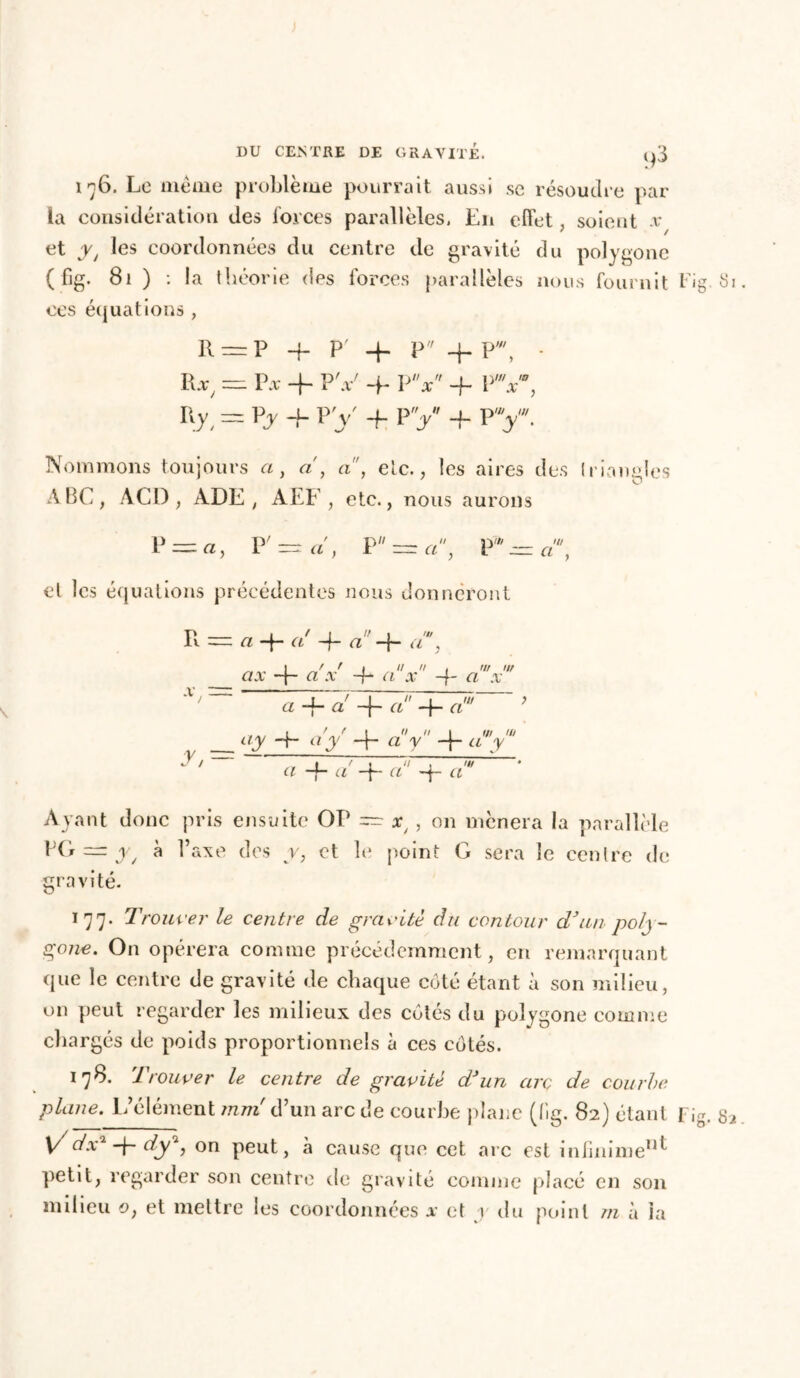 176. Le même problème pourrait aussi se résoudre par- la considération des forces parallèles, En effet, soient x et y t les coordonnées du centre de gravité du polygone (fig. 81 ) : la théorie des forces parallèles nous fournit Fig 81 ces équations, R==P 4 P' 4 P 4 P', - R-r, = Vx + PV 4 PV 4 PV, r y,=pj4 py 4 py -f p v- Nommons toujours a, <2', a, etc., les aires des triangles ABC, ACI), ADE, AEF , etc., nous aurons P = «, P ' — a, P — a, P*-fl', cl les équations précédentes nous donneront v -— *7 —(— Cl —f- <7 —f- Ci ? — ajr + a'x jyoV + aV ci 4 ci 4~ 4- ci' tiy 4* 4 ci y 4~ ciy' y / ~ ï 7 j Ti ; 77/ • Cl *4 a —p Cl —j— Cl Ayant donc pris ensuite OP — xj , on mènera la parallèle PG — y, à l’axe des y, et le point G sera le centre de gravité. 177. Trouver le centre de gravite du contour dJun poly- gone. On opérera comme précédemment, en remarquant que le centre de gravité de chaque côté étant à son milieu, on peut regarder les milieux des côtés du polygone comme chargés de poids proportionnels à ces côtés. 178. Trouver le centre de gravite d'un arc de courbe plane. L’élément mm d’un arc de courbe plane (fig. 82) étant Fig, 82 Vdx2 4 dy*, on peut, h cause que cet arc est infinimeIlt petit, regarder son centre de gravité comme placé en son