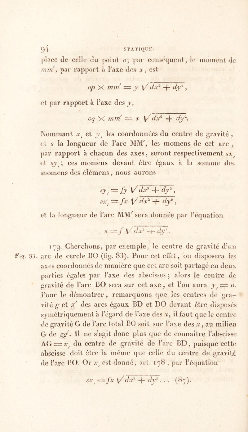 9 | STATIQUE. place de celle du point o; par conséquent, ie moment de mm y par rapport à l’axe des x, est op X mm' — y ydx* -f- dy*, i et par rapport à Faxe des y, oq X mm — x Vd dx1 -|- dy2. Nommant xJ et yt les coordonnées du centre de gravité , et s la longueur de Parc MM', les mornens de cet arc par rapport à chacun des axes, seront respectivement sx, et sy : ces momens devant être égaux a la somme des mornens des élémens, nous aurons sy, ~fyV dx* + dy2, sx/ — fx V7 dx* 9- dy2, et la longueur de Parc MM'sera donnée par l’équation s ~f \/ d, x7, -f- dya. 179. Cherchons, par exemple, le centre de gravité d’un èhsç. 83. arc de cercle 130 (lig. 83). Pour cet effet, 011 disposera les axes coordonnés de manière que cet arc soit partagé en deux parties égales par l’axe des abscisses ; alors le centre de gravité de Parc BO sera sur cet axe , et Fon aura yJ = o. Pour le démontrer, remarquons que les centres de gra- vité g et y des arcs égaux BD et DO devant être disposés symétriquement à l’égard de Faxe des ;v, il faut que le centre de gravité G de Parc total BO soit sur l’axe des x, au milieu G de gg. Il ne s’agit donc plus que de connaître l’abscisse AG = .r du centre de gravité de Parc BD, puisque cette abscisse doit être la même que celle du centre de gravité de Parc BO. Or xJ est donné, art. 178 , par l’équation sx, —~ fx Ÿ dx‘2 -f- dy*. . . (87).
