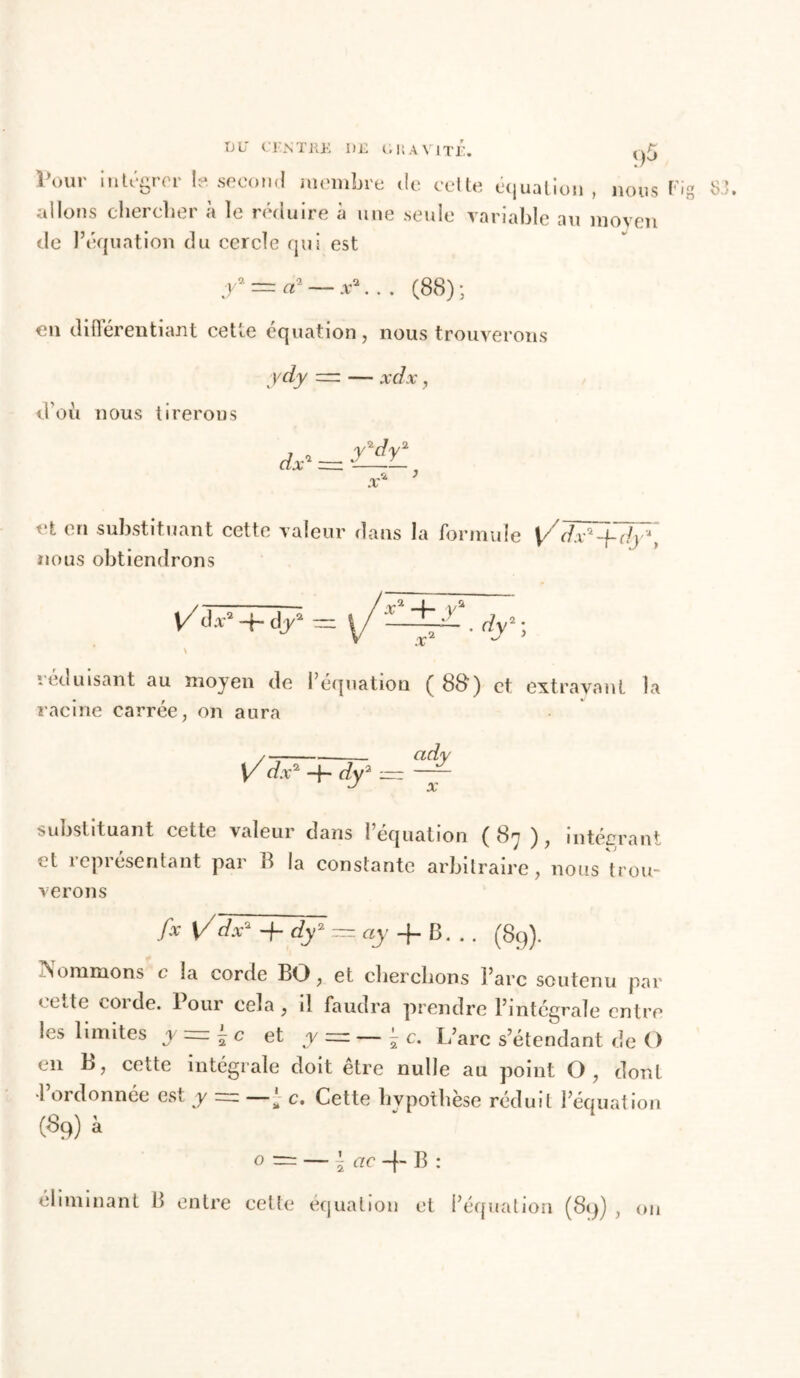 DU CENT K JE I)E G U A VITE. l\mr intégrer le. second membre de celte équation , nous Fi allons chercher à le réduire à une seule variable au moyen de l’équation du cercle qui est y — a* — x\.. (88); en diflérentiant cette équation, nous trouverons ydy — — xdx , d’où nous tirerous x* ’ et en substituant cette valeur dans la formule \Zdx'+dy*t nous obtiendrons \ ieduisant au moyen de i équation ( 8B) et extrayant la racine carrée, on aura \/ dx* -f- dy2 x substituant cette valeur dans i équation ( S'j ), intégrant cl représentant par 8 la constante arbitraire, nous trou- verons fx V/ dx2 -f- dy2 — ay -f B... (89). Nommons c la corde BO, et cherchons l’arc soutenu par 'Cite coi de. tour cela, il faudra prendre l’mtcgrale entre les limites y — - c et y =■ — ^ c. L’arc s’étendant de O en B, cette intégrale doit être nulle au point O, dont •l’ordonnée est y ~ c. Cette hypothèse réduit l’équation (%) à o = — \ ac + B : éliminant B entre cette équation et l’équation (89) , ou