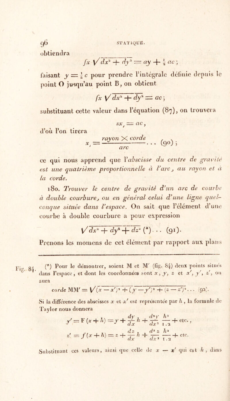 obtiendra _ fx \/dx2 -j- dy2 = ay 4* 5 etc j faisant y = | c pour prendre 1}intégrale définie depuis le point O jusqu’au point B, on obtient fx \/ dx2 dy2 zz: ac ; substituant cette valeur dans l’équation (87), on trouvera SX , oc d’où l’on tirera rayon X corde *, = — • • • (9°) ; arc ce qui nous apprend que l’aùsmse t/a centre de gravite est une quatrième proportionne lie à V arc j au rayon et à La corde. 180. Trouver le centre de gravité d’un arc de courbe à double courburej ou en général celui d’une ligne quel- conque située dans l’espace. On sait que l’élément d’une courbe à double courbure a pour expression \/dx2 -fi- t/y2 + dz2 (*). . . (91 ). Prenons les momens de cet élément par rapport aux plans (*) Pour le démontrer, soient M et M/ (fig. 84) deux points situes dans l’espace, et dont les coordonnées sont x, y, z et x', y', z', on aura corde MM' = — x'g H- (y —y')3 -h (z — z'p... (92). Si la différence des abscisses x et x' est représentée par h , la formule de Taylor nous donnera . dy , (h v r' = F(* + /0 =y + £h+& fs rr. fi 2 dx * h2 h etc. , 1.2 h- f- etc. 1.2 Substituant ccs valeurs, ainsi que celle de x — x qui est h, dans
