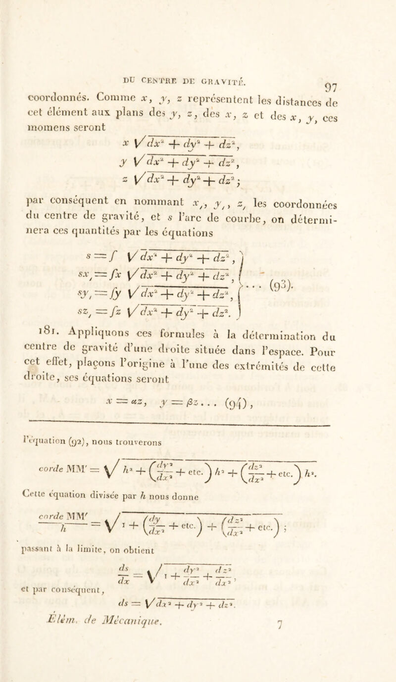 coordonnés. Comme y, z représentent les distances de cet élément aux plans des y, z, des x} z et des *, y ces momens seront x y/dx* -f- dy'* -f dz*, y Vdx* + dy* -jd dz2, 2 \/dx*-h dy2-ydz3; pai conséquent en nommant ag, j//, z/ les coordonnées du centre de gravité, et s l’arc de courbe, on détermi- nera ces quantités par les équations s — / V dx* -f- dy* dz*, j sx, — fx \/ dx -f- dy* -f- dz* , / sy, ~fy Vd^rdy' + dz*, ( * “ ~/z l/^va + dy*dÿrdJ\ J 181. Appliquons ces formules à la détermination du centre de gravité d’une droite située dans l’espace. Pour cet effet, plaçons l’origine à Pu ne des extrémités de cette droite, ses équations seront u: y — (94). i équation (92), nous trouverons corde MM' = y/ A- + (g ; etc.) *. + (£ + ,*.) A, ioCLic équation divisée par 7i nous donne passant h la limite, on obtient _ t f~ , dr* ,<lz* dx V 1 dx2’ et par conséquent, <Ay = [/dx2 ~j~ dy2 -h dz2. ! E/èm. r/e ife/d c (inique.