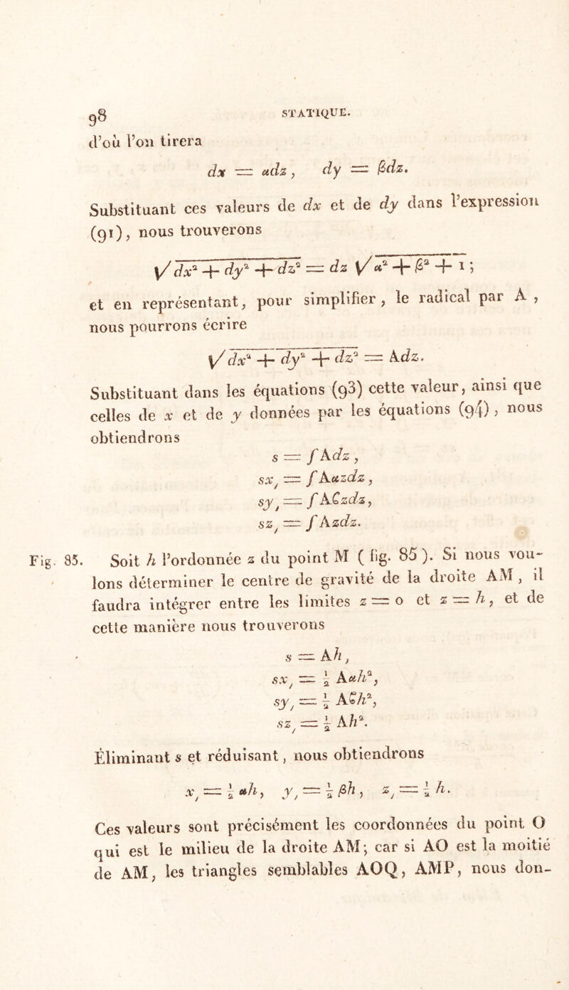 9^ d’où l’on tirera STATIQUE. dx zzz adz, dy —- &dz. Substituant ces valeurs de dx et de dy dans l’expression (91), nous trouverons l/i/ÂM dy*+dz? = dz \/ a* + ^ 4 1 i et en représentant, pour simplifier, le radical pai A ? nous pourrons écrire \/ dx* -fi dy* -fi* dz* —- A dz. Substituant clans les équations (93) cette valeur, ainsi cjue celles de * et de y données par les équations (94) > nous obtiendrons s = f Adz , SX J ~ f A ctZCLZ , sy t f ACzdz, sz ~ f Azdz. 85. Soit h l’ordonnée s du point M ( fig- 85 ). Si nous vou- lons déterminer le centre de gravité de la droite AM , il faudra intégrer entre les limites z=o et s~h9 et de cette manière nous trouverons s* = Ah, sx — fi A»haj syj - fi AW9 sz, = fi Ah\ Éliminant s et réduisant, nous obtiendrons x, = fi *h> A, = fi M ? zJ-=z\ h. Ces valeurs sont précisément les coordonnées du point O qui est le milieu de la droite AM ; car si AO est la moitié de AM, les triangles semblables AOQ, AMF, nous don-