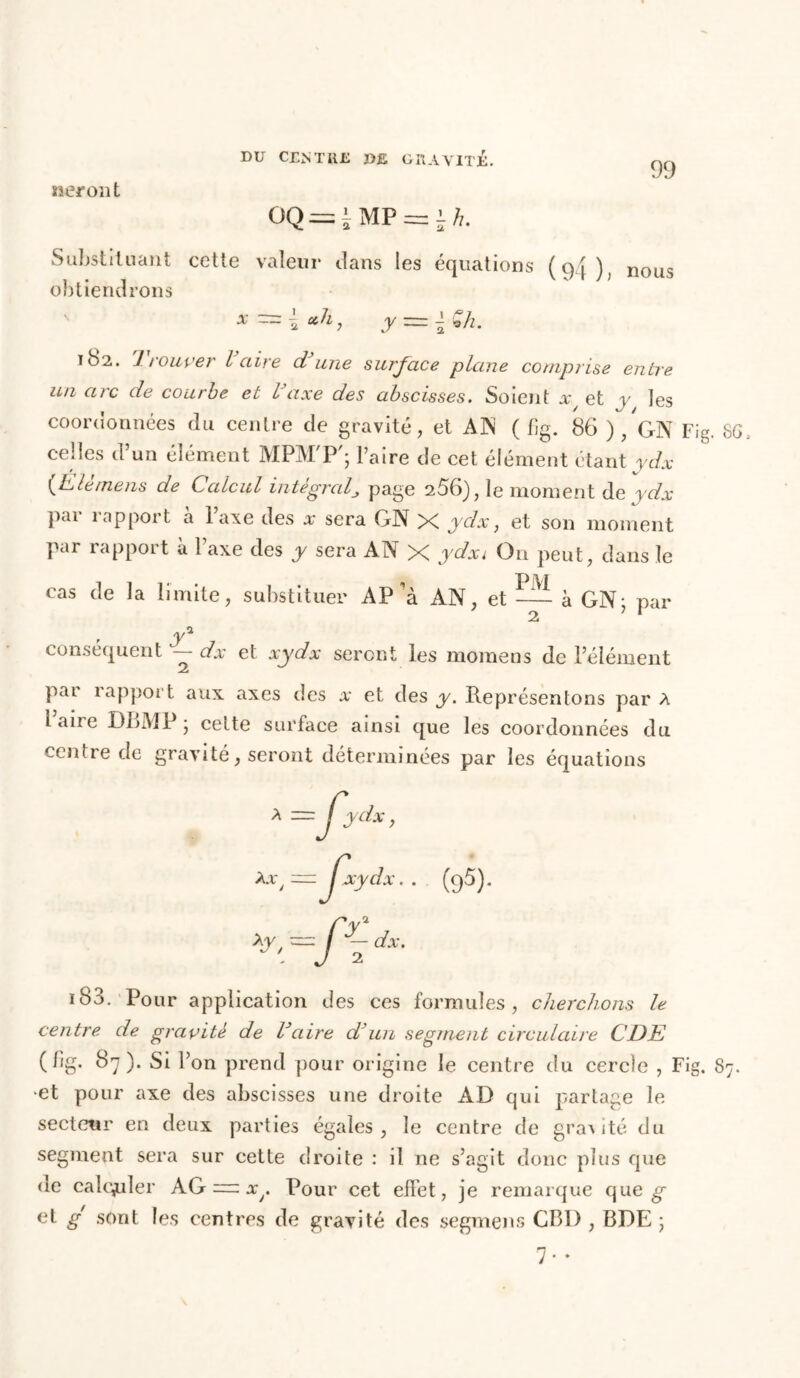 seront Substituant cette valeur dans les équations loi) nous obtiendrons ' x=\cth, y~\$h. ib>2. 1 rouver l aire d’une surface plane comprise entre un arc de courbe et l’axe des abscisses. Soient x et y les coordonnées du centre de gravité, et AN ( fig. 86 ) /gN Fig. 6G. celles d’un élément MPM'P'; l’aire de cet élément étant ydx (EU mens de Calcul intégralpage 256), le moment de ydx pji îapport a lave des x sera GN X ydx, et son moment Par rapport à Taxe des y sera AN X ydxi On peut, dans le cas (le la limite, substituer AP'à AN, et — à GN; par . y* conséquent — dx et xydx seront les momens de l’élément par rapport aux axes des x et des y. Représentons par A ^ aire DLMPj cette surface ainsi que les coordonnées du centre de gravité, seront déterminées par les équations 183. Pour application des ces formules, cherchons le centre de gravité de l’aire d’un segment circulaire CDE ( fig. 87 ). Si l’on prend pour origine le centre du cercle , Fig. 87. et pour axe des abscisses une droite AD qui partage le secteur en deux parties égales, le centre de granité du segment sera sur cette droite : il ne s’agit donc plus que de calculer AG =: Pour cet effet, je remarque que g et g sont les centres de gravité des segmens CB1), BDE ; 7 • •