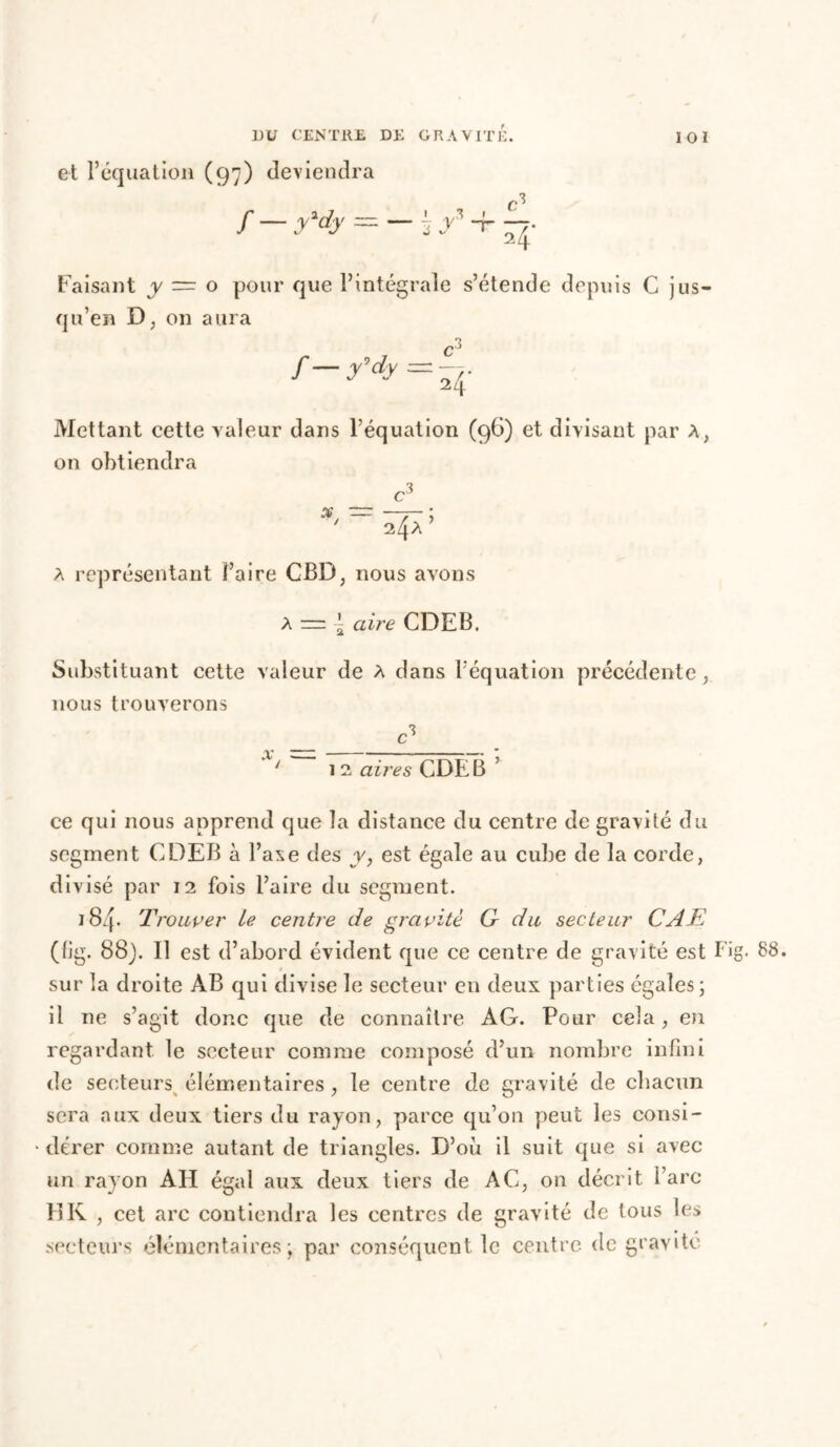 et l’équation (97) deviendra / — y'dy — I y»_t C 24 Faisant y ~ o pour que l’intégrale s’étende depuis C jus- qu’en D, on aura /— y'dy 24- Mettant cette valeur dans l’équation (96) et divisant par A, on obtiendra ^3 x — 4a’ a représentant Faire CBD, nous avons A = \ aire CDEB. Substituant cette valeur de A dans l’équation précédente, nous trouverons — c3 . ' 1 2 ailles CDEB ce qui nous apprend que la distance du centre de gravité du segment CDEB à l’axe des y, est égale au cube de la corde, divisé par 12 fois l’aire du segment. 184* Trouver le centre de gravité G du secteur CAT (fig. 88). Il est d’abord évident que ce centre de gravité est Fig. 88. sur la droite AB qui divise le secteur en deux parties égales; il ne s’agit donc que de connaître AG. Pour cela, en regardant, le secteur comme composé d’un nombre infini de secteurs élémentaires , le centre de gravité de chacun sera aux deux tiers du rayon, parce qu’on peut les consi- dérer comme autant de triangles. D’où il suit que si avec- un rayon AH égal aux deux tiers de AC, on décrit i’arc HK , cet arc contiendra les centres de gravité de tous les secteurs élémentaires; par conséquent le centre de gravite