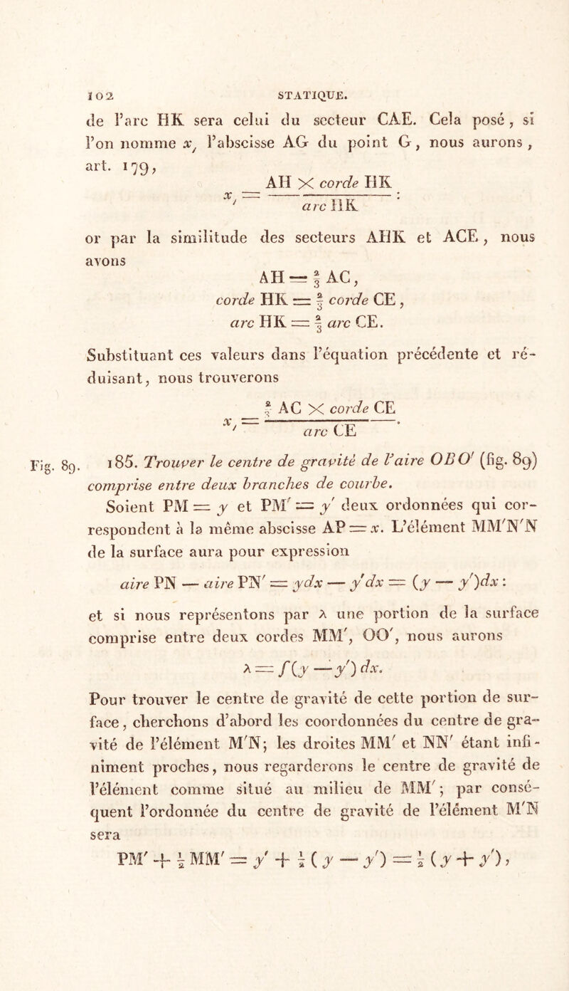 de l’are HK sera celui du secteur CAE. Cela posé, si Fou nomme xy Fabscisse AG du point G, nous aurons, art. 179, AH X corde HK ‘ arc il K. or par la similitude des secteurs AHK et ACE , nous avons AH — \ AC, corde HR =— | corde CE , arc HK — | arc CE. Substituant ces valeurs dans l’équation précédente et ré- duisant, nous trouverons _ * AC x corde CE X/ arc CE Fig. 89. 185. Trouver le centre de gravité de Vaire OBO' (fig. 89) comprise entre deux branches de courbe. Soient PM = y et PM' — y deux ordonnées qui cor- respondent à la même abscisse AP — x. L’élément MM'N'N de la surface aura pour expression aire PIN —- aire PN' = ydx — y dx — (y — ÿ)dx : et si nous représentons par a une portion de la surface comprise entre deux cordes MM , O0', nous aurons A — /(j— Pour trouver le centre de gravité de cette portion de sur- face , cherchons d’abord les coordonnées du centre de gra- vité de l’élément M'IN; les droites MM/ et INK' étant infi- niment proches, nous regarderons le centre de gravité de l’élément comme situé au milieu de MM ; par consé- quent l’ordonnée du centre de gravité de l’élément M'N sera PM' + \ MM' = y + H A — /) = Ï (d + y) 7