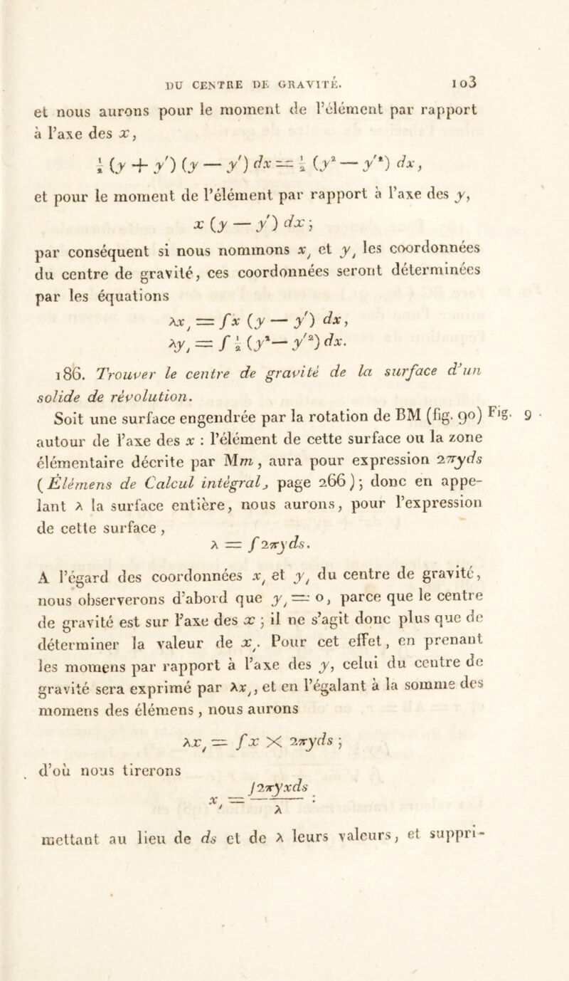 et nous aurons pour le moment de l’élément par rapport à l’axe des x, i (.y -h /) (y — y) dx — \ (y2 — /*) dx, et pour le moment de l’élément par rapport à l’axe des y, * {y — y) ate ; par conséquent si nous nommons et yt les coordonnées du centre de gravité, ces coordonnées seront déterminées par les équations **, = /* {y — y) dx> y, = fi (.y*— y'*) *• 186. Trouver le centre de gravite de la surface d un solide de révolution. Soit une surface engendrée par la rotation de BM (fig. 90) F»g- autour de l’axe des .r : l’élément de cette surface ou la zone élémentaire décrite par Mm, aura pour expression 27ryds ( Élèmens de Calcul intégral, page 266 ) ; donc en appe- lant a la surface entière, nous aurons, pour l’expression de cette surface, a — f ivyds. A l’égard des coordonnées xt et y/ du centre de gravité, nous observerons d’abord que y/'=^: °> parce que le centre de gravité est sur l’axe des x 3 il ne s’agit donc plus que oc déterminer la valeur de x. Pour cet effet, en prenant les moraens par rapport à l’axe des y, celui du centre de gravité sera exprimé par Avy, et en l’égalant a la somme dt momens des élémens, nous aurons Ajc/ trr. fx X zvyds ; d’où nous tirerons J 2-xyxds mettant au lieu de ds et de A leurs valeurs, et suppri-