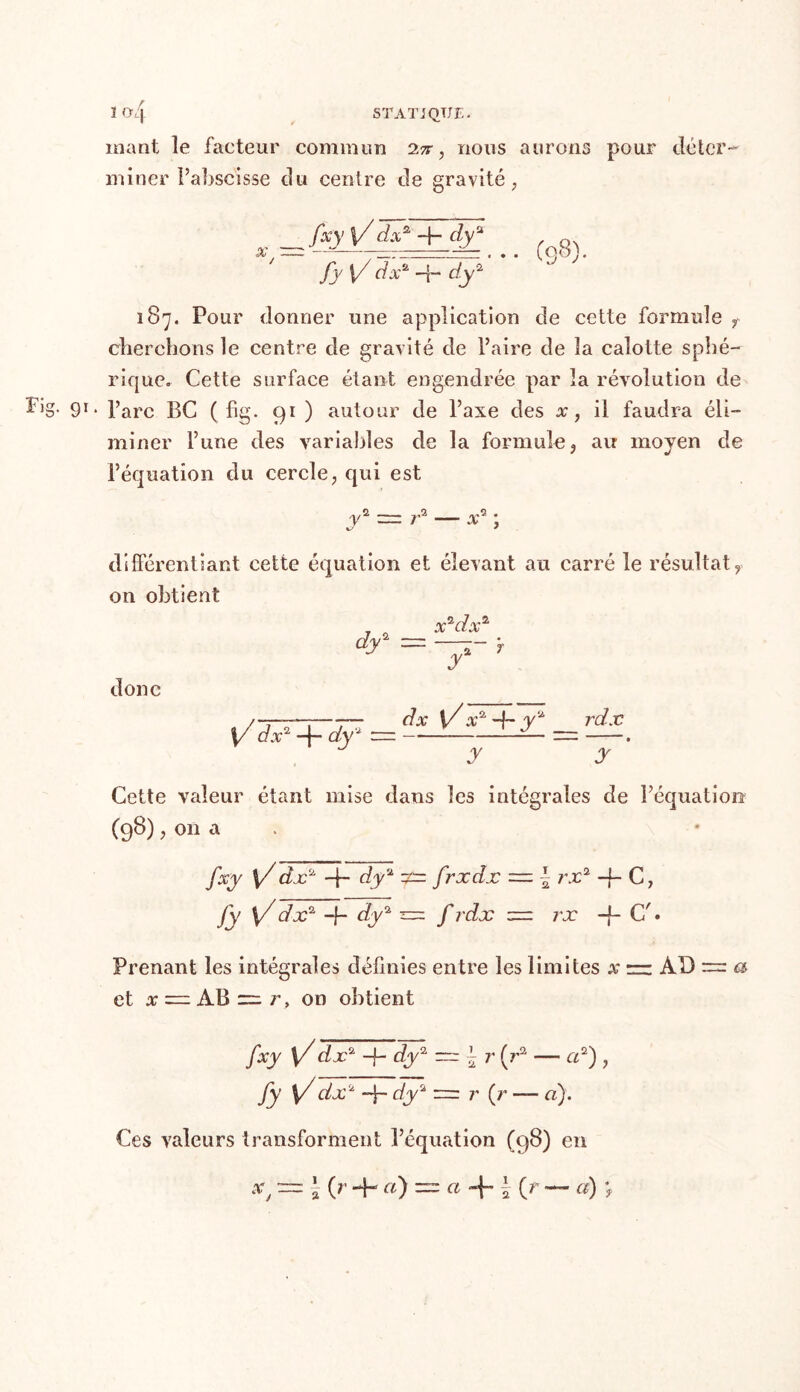 ï<4 STATJQTJE. mant le facteur commun 1%, nous aurons pour déter- miner Pabscisse du centre de gravité, fxy \/dxz dyu fy [/ do:2 -4- dy2 187. Pour donner une application de cette formule r cherchons le centre de gravité de Paire de la calotte sphé- rique. Cette surface étant engendrée par la révolution de Big- 9r* Parc BC ( hg. 91 ) autour de l’axe des x, il faudra éli- miner l’une des variables de la formule , au moyen de l’équation du cercle, qui est y2 ~ ra — x2 ; différentiant cette équation et élevant au carré le résultatr on obtient donc /——;—-— dx y x2,-j~ Y* rdx y dxl 4- dy — —-—-J- — —. y y Cette valeur étant mise dans les intégrales de l’équation (98), on a fxy \/dx2' -f- dy2 •£=. frxdx | rx2 -f- C, Jy {/ dx1 -f- dy2 = f rdx = rx -f- C'. Prenant les intégrales définies entre les limites x AD ~ a et x — AB =, r, on obtient fxy \/ dx2 -f- dy2 ~\r (r2 — cd) , fy \/ dx2 -f- dy'a r (r — a). Ces valeurs transforment l’équation (98) en •'C = à 0 -h «) = CL «f l (r — a) ;