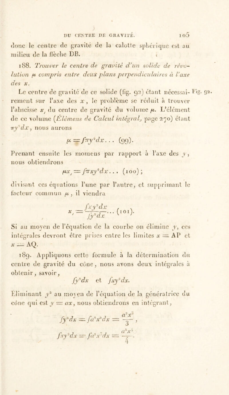 t* donc le centre de gravité de la calotte sphérique est au milieu de la flèche D13. < 188. Trouver le centre de gravite d'un solide de révo- lution p compris entre deux plans perpendiculaires à l'axe des a*. Le centre de gravité de ce solide (fig. 92) étant nécessai- ï'ig. 92. renient sur l’axe des x , le problème se réduit à trouver l’abscisse x/ du centre de gravité du volume g. L’élément de ce volume (Elèmens de Calcul intégrals page 270) étant 7ryrjdx, nous aurons p—firydlx... (99). Prenant ensuite les moraeus par rapport à l’axe des y, nous obtiendrons px J — f'TTxy'dx.. . (100) ; / divisant ces équations l’une par l’autre, et supprimant le facteur commun p , il viendra / X J fxy'dx Jy2dx ( 1 o r ). Si au moyen de l’équation de la courbe on élimine y, ces intégrales devront être prises entre les limites x — AP et x — AQ. 189. Appliquons celte formule à la détermination du centre de gravité du cône, nous avons deux intégrales à obtenir, savoir, fy°dx et jxy2dx. Éliminant y2 au moyen de l’équation de la génératrice du cône qui est y — ax} nous obtiendrons en intégrant, fy2dx ~ fa'x'dx — fxy2dx — fa3x dx — a7x’ aax*