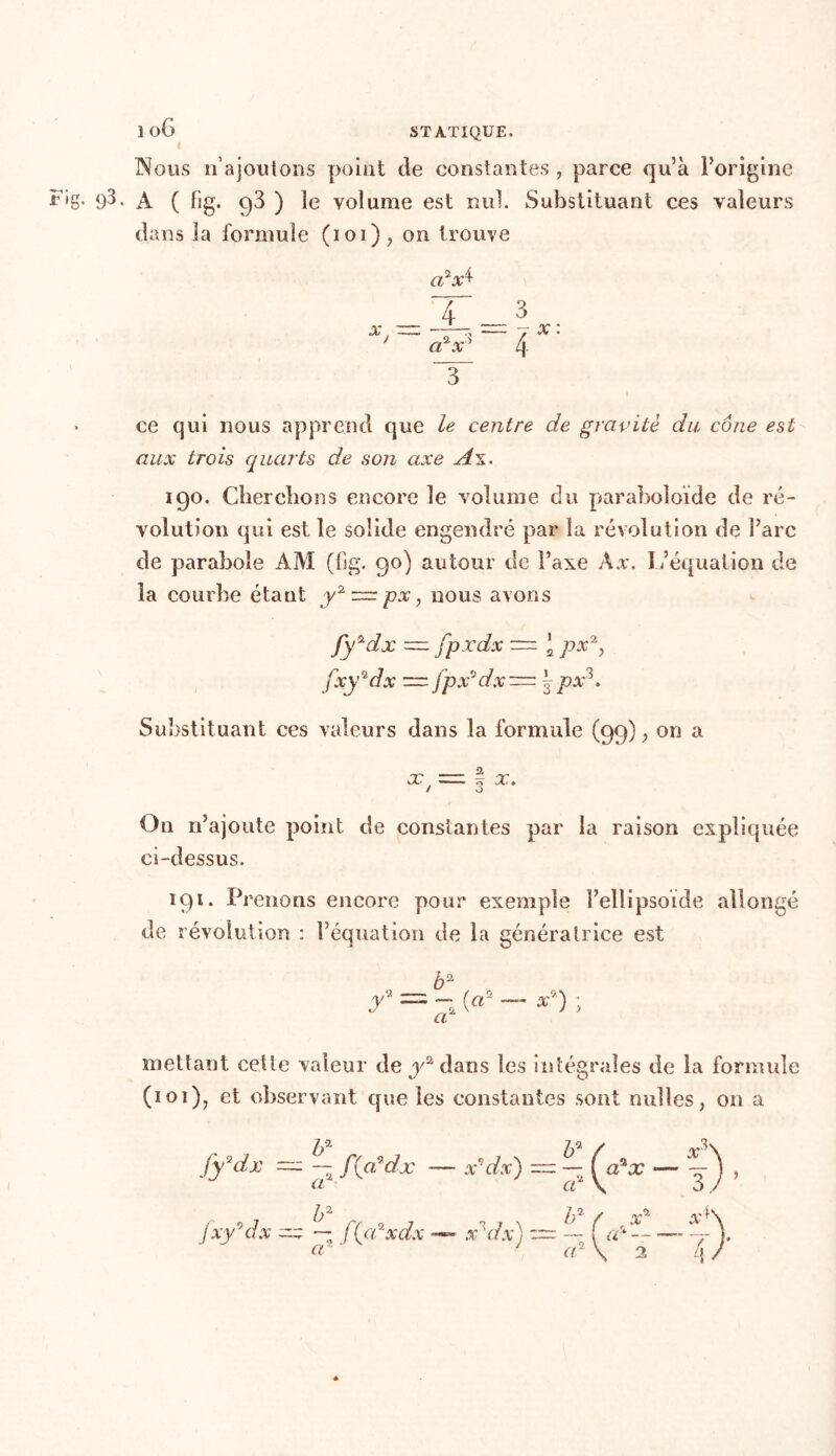 lo6 STATIQUE. I Nous n’ajoutons point de constantes, parce qu’à l’origine uig. 9^. A ( lig. q3 ) le volume est nul. Substituant ces valeurs dans la formule (101), on trouve 2ri cl x x 4 aPxs 4 3 -7 x : ce qui nous apprend que le centre de gravité du cône est aux trois quarts de son axe A\. 190. Cherchons encore le volume du paraboîoïde de ré- volution qui est le solide engendré par la révolution de l’arc de parabole AM (fig. 90) autour de l’axe Àx. L’équation de la courbe étant y2 ~ px, nous avons fy2dx — fp.rdx — ‘ px2, fxy*dx = jpx'Jdx~ |px3. Substituant ces valeurs dans la formule (99); on a X j j x. On n’ajoute point de constantes par la raison expliquée ci-dessus. 191. Prenons encore pour exemple l’ellipsoïde allongé de révolution : l’équation de la génératrice est b2 y = («2 - *a) ; mettant cette valeur de jAdans les intégrales de la formule (101), et observant que les constantes sont milles, on a b fxy°dx-x ~ fUPxdx — x'dx) a ' ha 7p- / r3\ fydlx = — f{cddx — x'dx) = — — -) , b* a ’ x* cP — 9 x*\ 4}