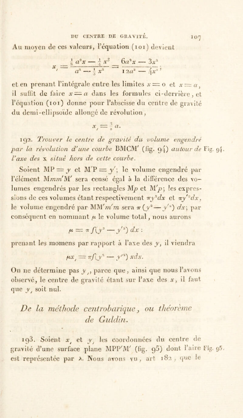 Au moyen de ces valeurs, réquation (loi) devient l a9x — j x3 6a*x — 3aa X/ a? — £ .t2 i nd — 4*a ’ et en prenant l’intégrale entre les limites x~ o et x — a, il suffit défaire x~a dans les formules ci-derrière, et l’équation (ioi) donne pour l’abscisse du centre de gravité du demi-ellipsoïde allongé de révolution, 192. Trouver le centre de gravite du volume engendré par la révolution d*une courbe BMCM/ (lig. 94) autour de Fi Vaxe des x situé hors de cette courbe. Soient MP = y et M'P —y; le volume engendré par l’élément sera censé égal à la différence des vo- lumes engendrés par les rectangles Mp et Mrp\ les expres- sions de ces volumes étant respectivement 7cy*dx et 7ry'~dx, le volume engendré par MM'm'm sera 7r(y2 — yd.r; par conséquent en nommant p le volume total, nous aurons P = 71 f(y —y'2) dx : prenant les momens par rapport à l’axe des y} il viendra pX/ — vfgr — r/a) xdx. On ne détermine pas yy, parce que, ainsi que nous l’avons observé, le centre de gravité étant sur l’axe des x} il faut que yy soit nul. De la méthode centrobarique, ou théorème de Guldin. iq3. Soient x et y les coordonnées du centre de gravité d’une surface plane MPP'M/ (lig. 96) dont l’aire Fi est représentée par a. Nous avons vu, art 182, que le