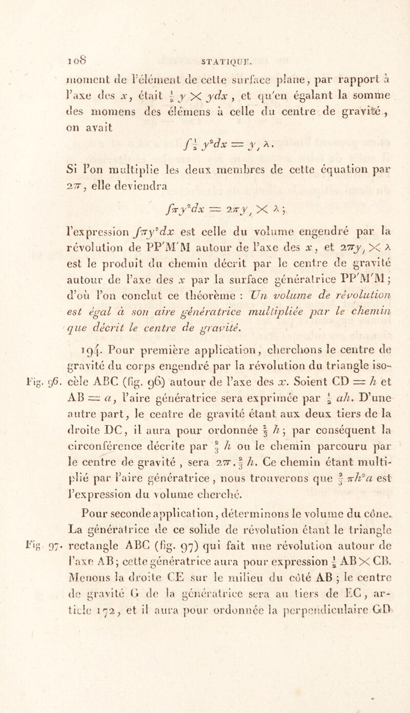 moment de l’élément de cette surface plane, par rapport h Taxe des x, était | y X ydx , et qu'en égalant la somme des moinens des éîëmens à celle du centre de gravité , on avait f\y*dx~ y t A. Si l’on multiplie les deux membres de cette équation par 2,77, elle deviendra fxy^dx — 2 7ry / X ^ ? l’expression J7ry*dx est celle du volume engendré par la révolution de PP'M'M autour de l’axe des x, et 27rjq X A est le produit du chemin décrit par le centre de gravité autour de Paxe des x par la surface génératrice PP jYTM; d’où l’on conclut ce théorème : Un volume de révolution est égal à son aire génératrice multipliée par le chemin que décrit le centre de gravité. 194. Pour première application, cherchons le centre de gravité du corps engendré par la révolution du triangle iso- Fig. 96. cèle ABC (f!g. 96) autour de l’axe des x. Soient CD — h et AB ~ ci, l’aire génératrice sera exprimée par ~ ah. D’une autre part, le centre de gravité étant aux deux tiers de la droite DC, il aura pour ordonnée | h \ par conséquent la circonférence décrite par 3 h 011 le chemin parcouru par le centre de gravité , sera 277-. | h. Ce chemin étant multi- plié par Faire génératrice , nous trouverons que | %h°ci est l’expression du volume cherché. Pour seconde application, déterminons le volume du cène. La génératrice de ce solide de révolution étant le triangle Fig, 97. rectangle ABC (fig. 97) qui fait une révolution autour de l’axe AB ; cette génératrice aura pour expression l AB X CB. Menons la droite CE sur le milieu du coté AB ; le centre de gravité G de la génératrice sera au tiers de LC , ar- ticle 172, et il aura pour ordonnée la perpendiculaire GD