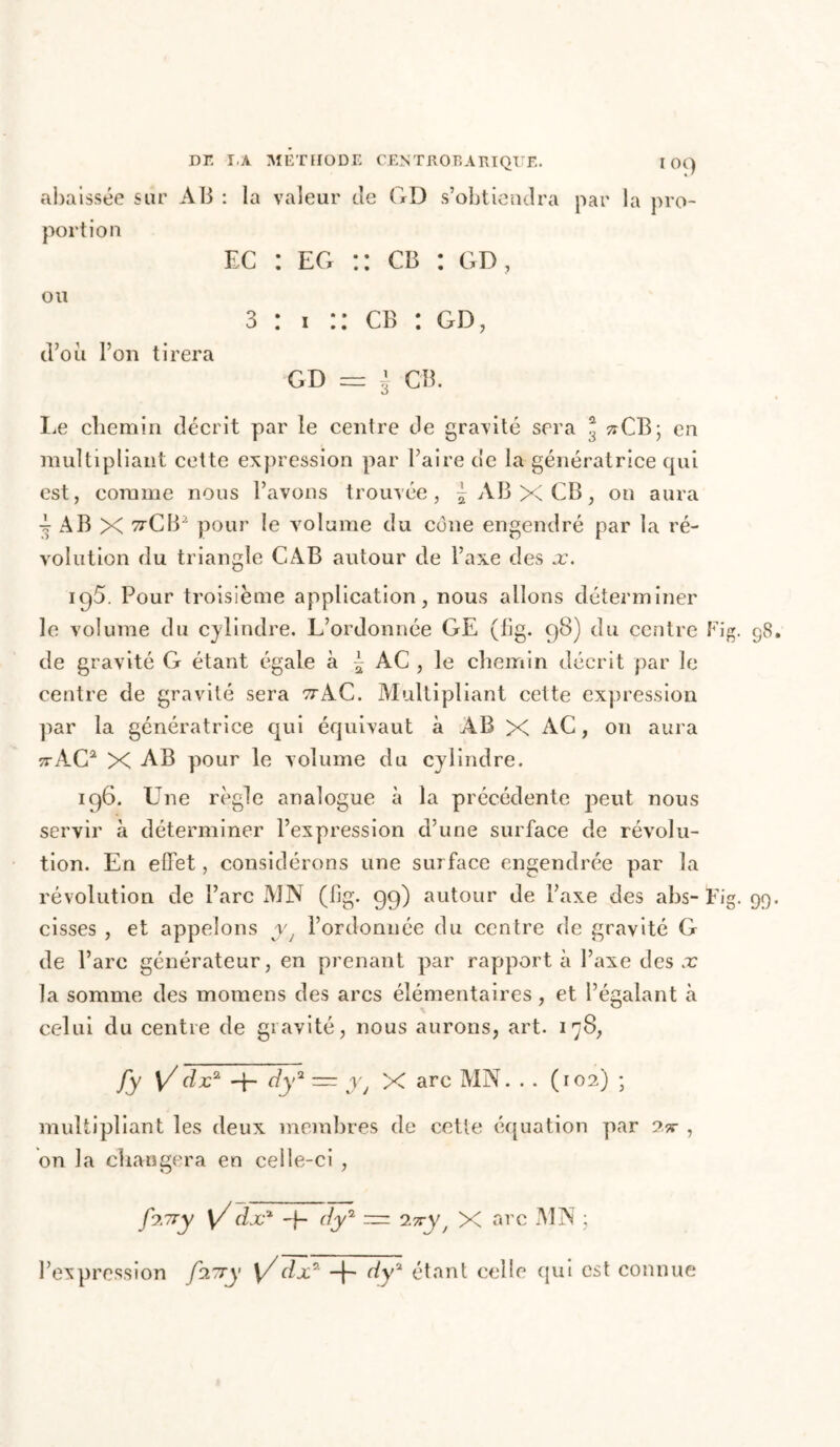DE Î.A MÉTHODE CENTROBARIQUE. I OC) abaissée sur AB : la valeur cîe GD s’obtiendra par la pro- portion ec : eg :: cb : gd, ou 3 : i :: cb : gd, d’où l’on tirera GD = J CB. Le chemin décrit par le centre de granité sera * zrCB; en multipliant cette expression par l’aire de la génératrice qui est, comme nous l’avons trouvée, ^ AB X CB, on aura -f AB X ttCB2 pour le volume du cône engendré par la ré- volution du triangle CAB autour de l’axe des x. 195. Pour troisième application, nous allons déterminer le volume du cylindre. L’ordonnée GE (fig. 98) du centre Fig. 98. de gravité G étant égale à £ AC , le chemin décrit par le centre de gravité sera ttAC. Multipliant cette expression par la génératrice qui équivaut à AB X AC, 011 aura 7rAG2 X AB pour le volume du cylindre. 196. Une règle analogue à la précédente peut nous servir à déterminer l’expression d’une surface de révolu- tion. En effet, considérons une surface engendrée par la révolution de l’arc MN (fig. 99) autour de l’axe des abs- Fig. 99. cisses , et appelons y t l’ordonnée du centre de gravité G de l’arc générateur, en prenant par rapporta l’axe des x la somme des momens des arcs élémentaires , et l’égalant à celui du centre de gravité, nous aurons, art. 178, fy y/dx2 -f- dy2 ~ y t X arc MN. . . (102) ; multipliant les deux membres de cette équation par Qx , on la changera en celle-ci , f?.7ry y/dxx -f- dy2 — 25*99 X arc MN ; l’expression fiuy y/dx2 dy2 étant celle qui est connue