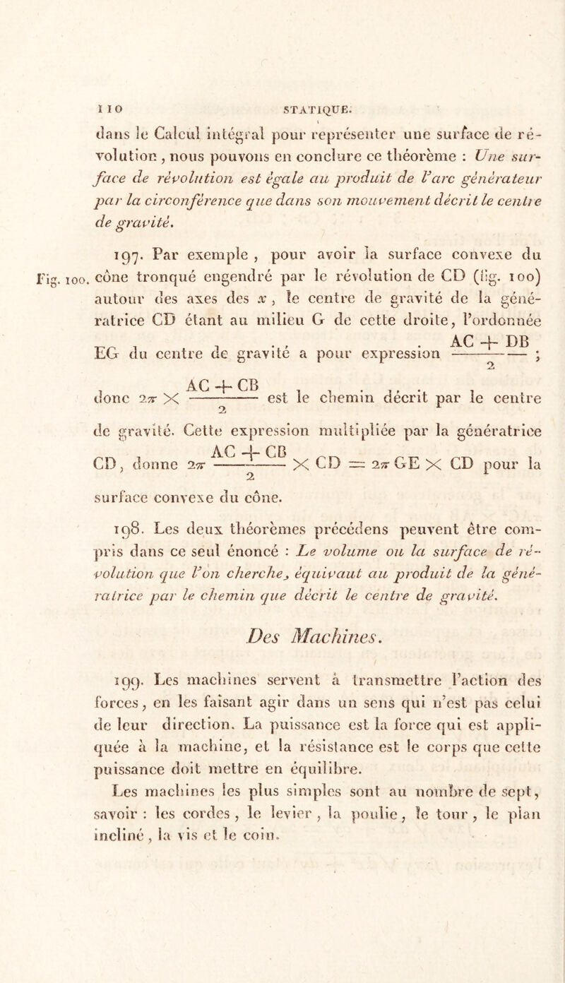 dans le* Calcul intégral pour représenter une surface de ré- volution , nous pouvons en conclure ce théorème : Une sur- face de révolution est égale au produit de rare générateur par la circonférence que dans son mouvement décrit le centre de gravité. 197. Par exemple , pour avoir la surface convexe du g. 100. cône tronqué engendré par le révolution de CD (lig. 100) autour des axes des x , îe centre de gravité de la géné- ratrice CD étant au milieu G de cette droite, l’ordonnée rr i ^ t n ' • CG du centre ae gravite a pour expression ; . ÀG -j~ CB -, . ,, , donc 2x X — est le chemin décrit par le centre de gravité. Cette expression multipliée par la génératrice a p 1 r n CD, donne 2.x — X CD ~ 2x GE X CD pour la surface convexe du cône. 198. Les deux théorèmes précédens peuvent être com- pris dans ce seul énoncé : Le volume ou la surface de ré- volution que Von cherchej équivaut au produit de la géné- ratrice par le chemin que décrit le centre de gravité.. Des Machines. 199. Les machines servent à transmettre l’action des forces, en les faisant agir dans un sens qui n’est pas celui de leur direction. La puissance est la force qui est appli- quée à la machine, et la résistance est le corps que cette puissance doit mettre en équilibre. Les machines Ses plus simples sont au nombre de sept, savoir: les cordes, le levier , la poulie, îe tour, le plan incliné , la vis et le coin.