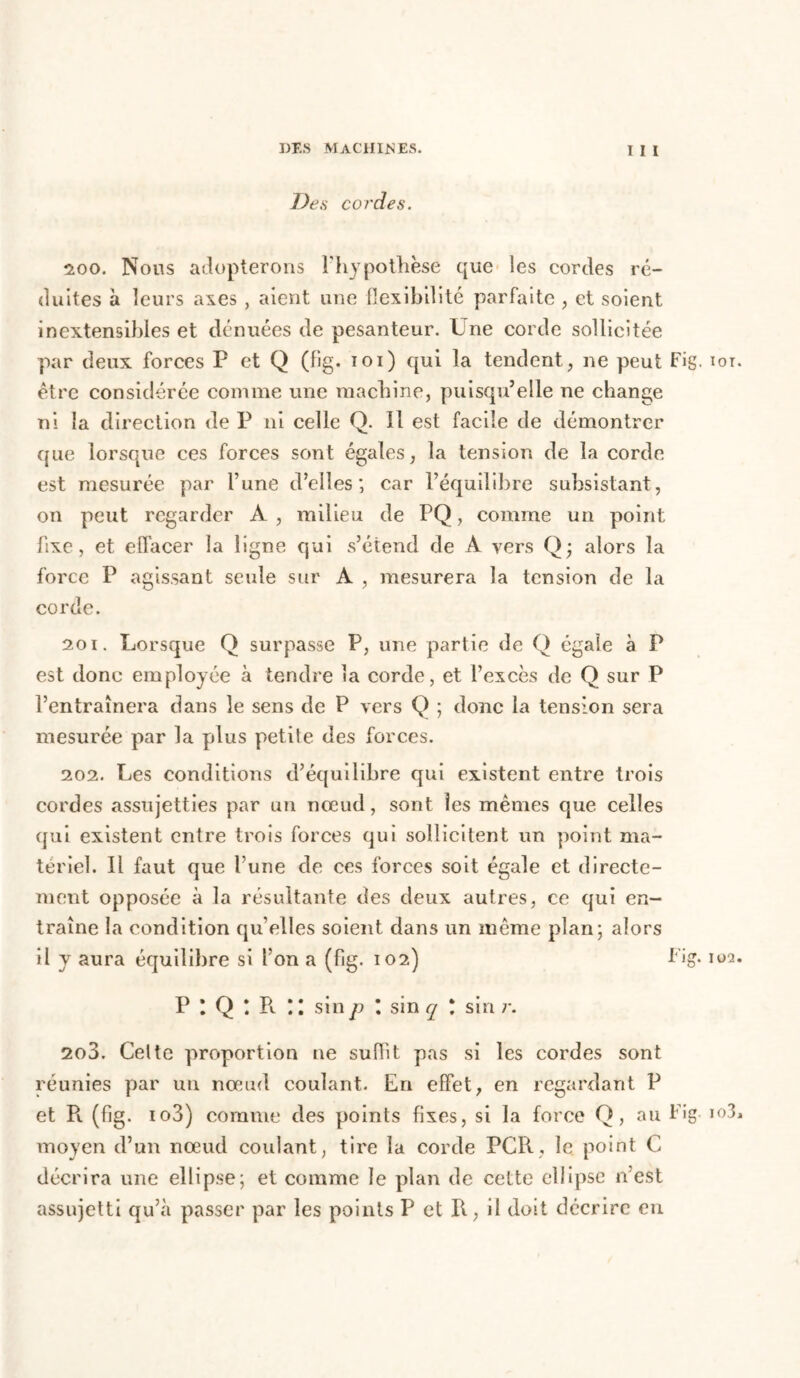 De s cordes. 200. Nous adopterons l’hypothèse que les cordes ré- duites à leurs axes , aient une flexibilité parfaite , et soient inextensibles et dénuées de pesanteur. Une corde sollicitée par deux forces P et Q (fig. ioi) qui la tendent, ne peut Fig. iot être considérée comme une machine, puisqu’elle ne change ni la direction de P ni celle Q. Il est facile de démontrer que lorsque ces forces sont égales, la tension de la corde est mesurée par l’une d’elles; car l’équilibre subsistant, on peut regarder À , milieu de PQ, comme un point fixe, et effacer la ligne qui s’étend de A vers Q; alors la force P agissant seule sur A , mesurera la tension de la corde. 201. Lorsque Q surpasse P, une partie de Q égale à P est donc employée à tendre la corde, et l’excès de Q sur P l’entraînera dans le sens de P vers Q ; donc la tension sera mesurée par la plus petite des forces. 202. Les conditions d’équilibre qui existent entre trois cordes assujetties par un nœud, sont les mêmes que celles qui existent entre trois forces qui sollicitent un point ma- tériel. Il faut que l’une de ces forces soit égale et directe- ment opposée à la résultante des deux autres, ce qui en- traîne la condition qu’elles soient dans un même plan; alors il y aura équilibre si l’on a (fig. 102) Fig- ma P \ Q \ R * l sin p \ sin q \ sin r. 203. Celte proportion ne suffit pas si les cordes sont réunies par un nœud coulant. En effet, en regardant P et P», (fig. io3) comme des points fixes, si la force Q, au Fig io3 moyen d’un nœud coulant, tire la corde PCR, le point C décrira une ellipse; et comme le plan de cette ellipse n est assujetti qu’à passer par les points P et R, il doit décrire en