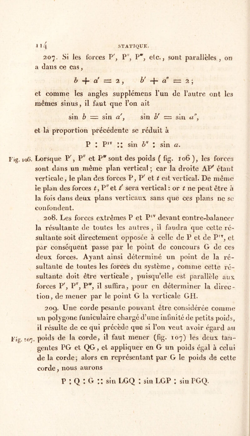 1 *4 207. Si les forces P', P, P*, etc., sont parallèles , on a clans ce cas, b -f- a =: 2 , b' -f- a z=z 2 ; et comme les angles supplémens l’un cle l’autre ont les mêmes sinus, il faut que l’on ait sin b = sin a , sin b' -=z sin a\ et la proportion précédente se réduit à P l P1V II sin b l sin a. Fig. 106. Lorsque P', P et P* sont des poids ( fig. 106 ), les forces sont dans un même plan vertical ; car la droite APf étant verticale, le plan des forces P, P' et t est vertical. De même le plan des forces t, P et tr sera vertical : or t ne peut être à la fois dans deux pians verticaux sans que ces plans ne se confondent. 208. Les forces extrêmes P et P‘v devant contre-balancer la résultante de toutes les autres , il faudra que cette ré» sultante soit directement opposée à celle de P et de P'T, et par conséquent passe par le point de concours G de ces deux forces. Ayant ainsi déterminé un point de la ré- sultante de toutes les forces du système, comme cette ré- sultante doit être verticale , puisqu’elle est parallèle aux forces P', P, Pw, il suffira, pour en déterminer la direc- tion, de mener par le point G la verticale GH. 209. Une corde pesante pouvant être considérée comme un polygone funiculaire cliargé d’une infinité de petits poids, il résulte de ce qui précède que si l’on veut avoir égard au Fig. ïo'ÿ. poids de la corde, il faut mener (fig. 107) les deux tan- gentes PG et QG, et appliquer en G un poids égal à celui de la corde ; alors en représentant par G le poids de cette corde, nous aurons P *. Q t G il sin LGQ l sin LGP l sin PGQ.