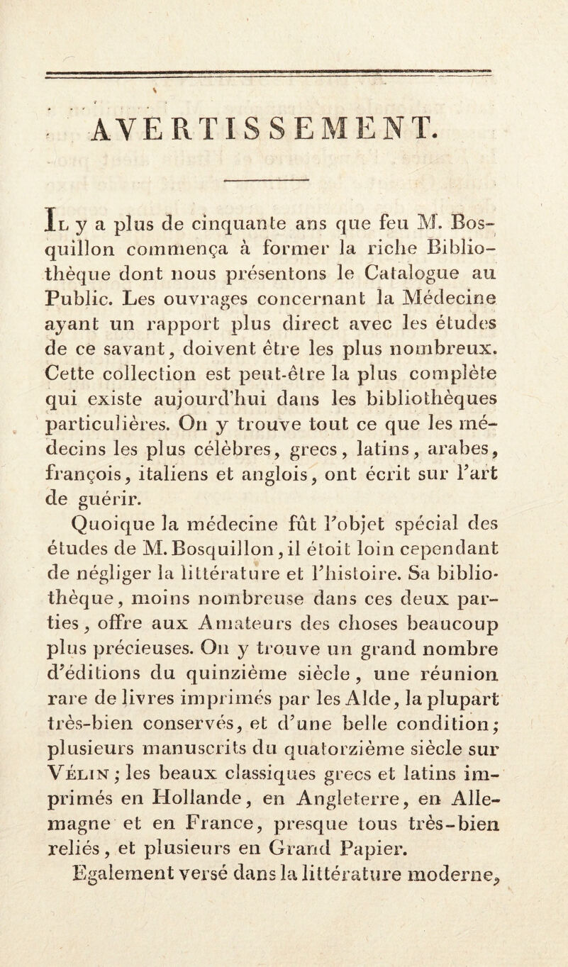 AVERTISSEMENT. Il y a plus de cinquante ans que feu M. Bos- quillon commença à former la riche Biblio- thèque dont nous présentons le Catalogue au Public. Les ouvrages concernant la Médecine ayant un rapport plus direct avec les études de ce savant, doivent être les plus nombreux. Cette collection est peut-être la plus complète qui existe aujourd’hui dans les bibliothèques particulières. On y trouve tout ce que les mé- decins les plus célèbres, grecs, latins, arabes, françois, italiens et anglois, ont écrit sur Fart de guérir. Quoique la médecine fût Fobjet spécial des études de M. Bosquillon, il étoit loin cependant de négliger la littérature et Fhistoire. Sa biblio- thèque, moins nombreuse dans ces deux par- ties, offre aux Amateurs des choses beaucoup plus précieuses. On y trouve un grand nombre d'éditions du quinzième siècle, une réunion rare de livres imprimés par les Aide, la plupart très-bien conservés, et d'une belle condition; plusieurs manuscrits du quatorzième siècle sur Vélin; les beaux classiques grecs et latins im- primés en Hollande, en Angleterre, en Alle- magne et en France, presque tous très-bien reliés, et plusieurs en Grand Papier. Egalement versé dans la littérature moderne.