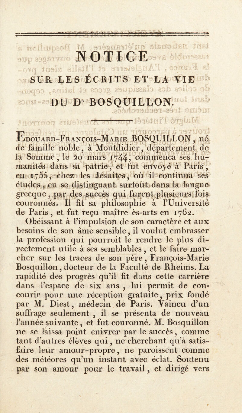 iris. O' 3 NOTICE 33715. gf 'R SUR LES ÉCRITS ET LA VIE U.*: 3 '1 v_/ » V ■. jf . ■ . ,, 3 U1&U.S3 3 ■ >■ ♦«t. a P r % 'L î C c D £_ ! ■- & DU D* BOSQUILLON. A ne*»» ifdosi-gfrri;'- e a 3B.: Ei -: i j ; tïi ■ ■ s ■ ■ douard-François-Marie BOSQUILLON, né de famille noble, à Monmidier, département de ' ' -IL Ja Somme, le 20 mars 1744? commença ses .'hu- manités' dans sa patrie , et fût envoyé à Paris , en 1755, chez les Jésuites, où il continua ses1 études , en se distinguant surtout dans la langue grecque , par des succès qui furent plpsieup: fois couronnés. Il fit sa philosophie à l’Université de Paris, et fut reçu maître ès-arts en 1762. Obéissant à l’impulsioù de son caractère et aux besoins de son âme sensible, il voulut embrasser la profession qui pourroit le rendre le plus di- rectement utile à ses semblables, et le faire mar- cher sur les traces de son père, François-Marie Bosquillon, docteur de la Faculté de Rheims. La rapidité des progrès qu’il fît dans cette carrière dans l’espace de six ans , lui permit de con- courir pour une réception gratuite, prix fondé par M. Diest, médecin de Paris. Vaincu d’un suffrage seulement , il se présenta de nouveau l’année suivante, et fut couronné. M. Bosquillon ne se laissa point enivrer par le succès, comme tant d’autres élèves qui, ne cherchant qu’à satis- faire leur amour-propre, ne paroisscnt comme des météores qu’un instant avec éclat. Soutenu par son amour pour le travail, et dirigé vers