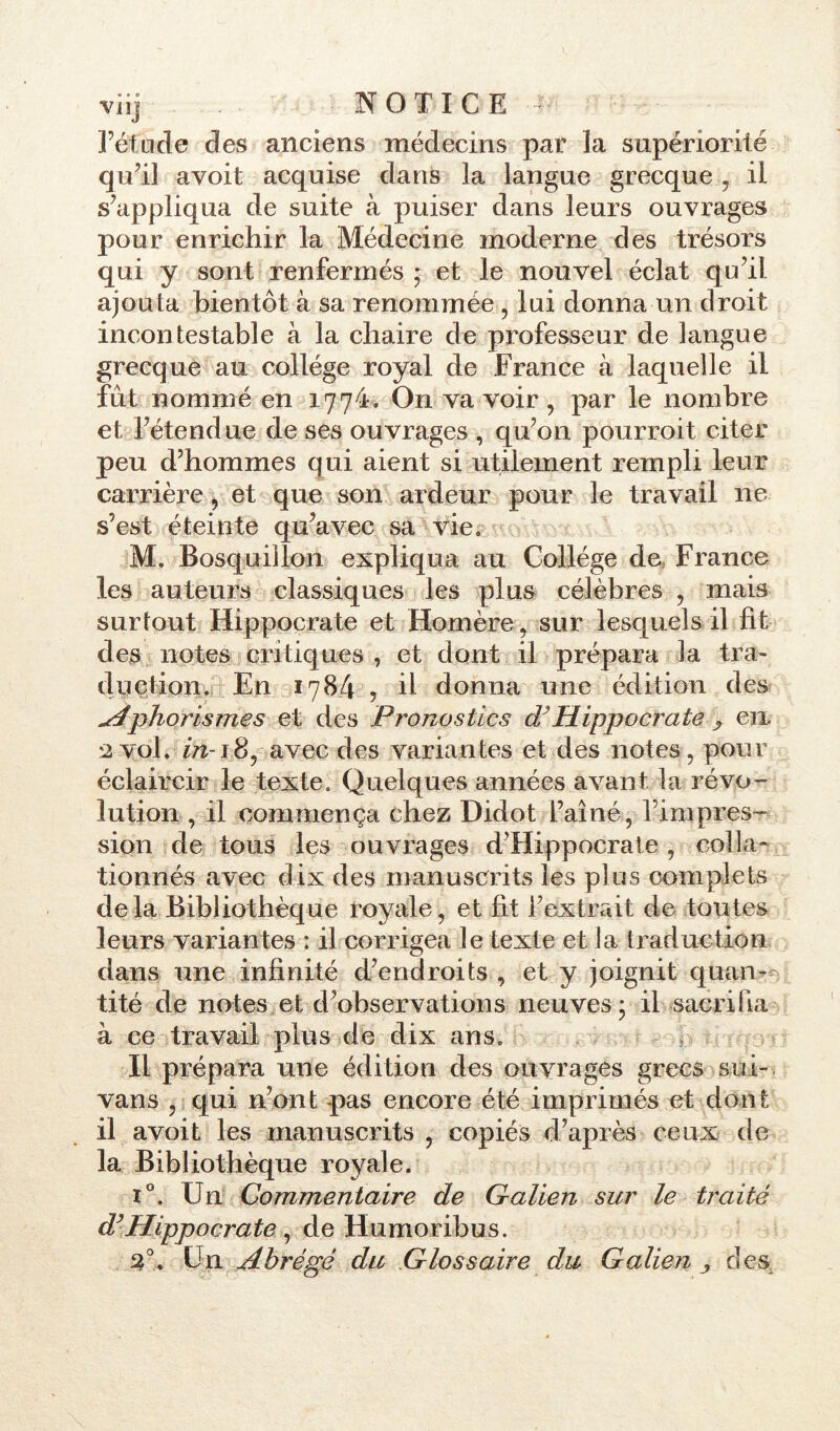 • « e rétncle des anciens médecins par ïa supériorité qu’il avoit acquise dans la langue grecque , il s'appliqua de suite à puiser dans leurs ouvrages pour enrichir la Médecine moderne des trésors qui y sont renfermés ; et le nouvel éclat qu’il ajouta bientôt à sa renommée , lui donna un droit incontestable à la chaire de professeur de langue grecque au collège royal de France à laquelle il fût nommé en 1774. On va voir , par le nombre et l’étendue de ses ouvrages , qu’on pourroit citer peu d’hommes qui aient si utilement rempli leur carrière, et que son ardeur pour le travail ne s’est éteinte qu’avec sa vie, M. Bosquillon expliqua au Collège do France les auteurs classiques les plus célèbres , mais surtout Hippocrate et Homère, sur lesquels il fit des notes critiques , et dont il prépara la tra- duction. En 1784 , il donna une édition des Aphorismes et des Pronostics dyHippocrate ? en 2 vol. in-18, avec des variantes et des notes, pour éclaircir le texte. Quelques années avant la révo- lution, il commença chez Didot l’aîné, l’impres- sion de tous les ouvrages d’Hippocrate , colla» tionnés avec dix des manuscrits les plus complets delà Bibliothèque royale, et fit l’extrait de toutes leurs variantes : il corrigea le texte et la traduction dans une infinité d’endroits , et y joignit quan- tité de notes et d’observations neuves* il sacrifia à ce travail plus de dix ans. Il prépara une édition des ouvrages grecs sui- vans , qui n’ont pas encore été imprimés et dont il avoit les manuscrits , copiés d’après ceux de la Bibliothèque royale. i°. Un Commentaire de Galien sur le traité dyHippocrate , de Humoribus. 3°, Un Abrégé du Glossaire du Galien > des