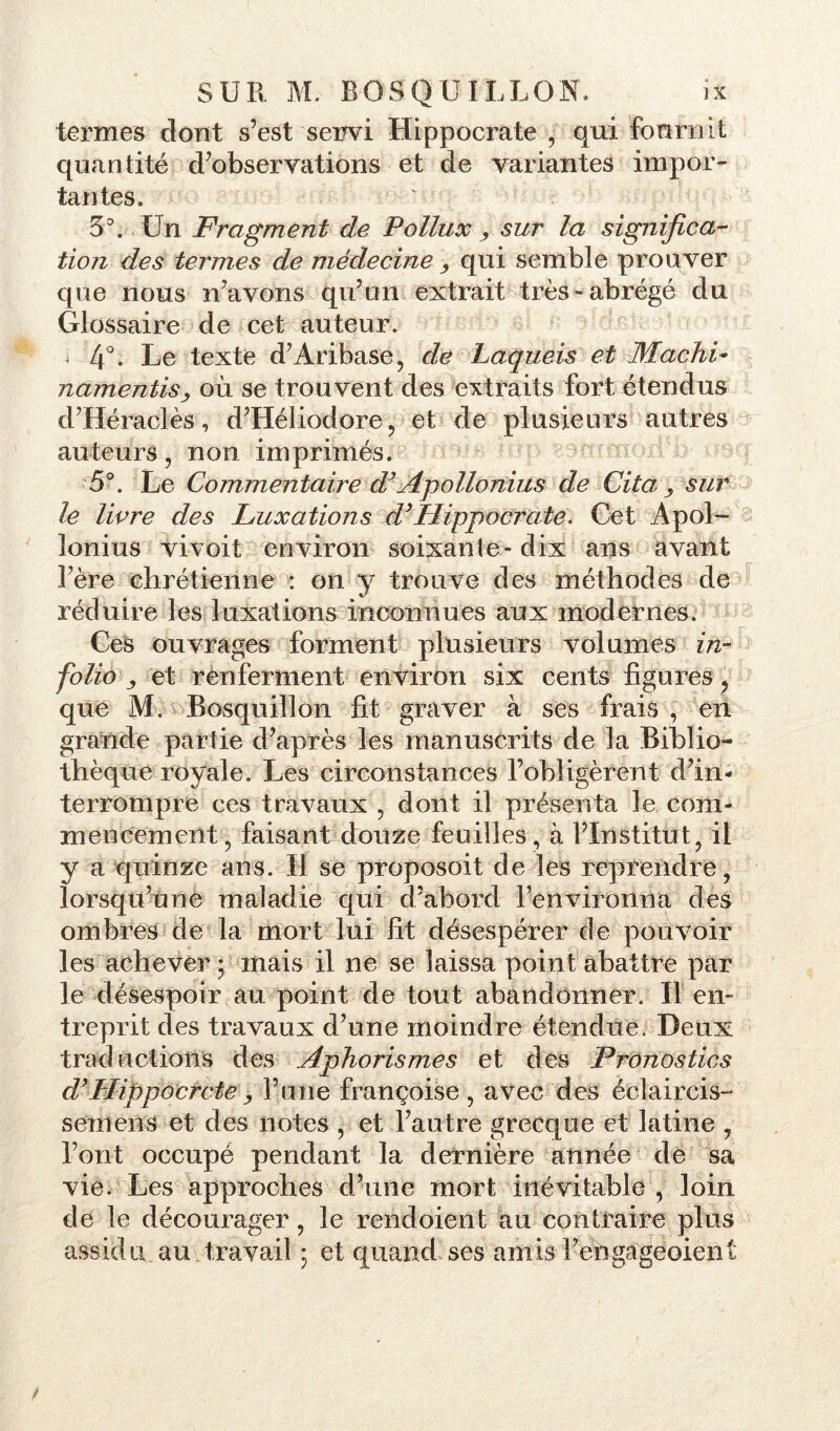 termes dont s’est servi Hippocrate , qui fournit quantité d’observations et de variantes impor- tantes. 5°. .Un Fragment de Pollux , sur la significa- tion des termes de médecine , qui semble prouver que nous n’avons qu’un extrait très- abrégé du Glossaire de cet auteur. i 4°. Le texte d’Aribase, de Laqueis et Machi- namentisj, où se trouvent des extraits fort étendus d’Héraclès, d’Héliodore, et de plusieurs autres auteurs, non imprimés. 5°. Le Commentaire d*Apollonius de Cita , sur le livre des Luxations d’Hippocrate. Get Apol- lonius vivoit environ soixante-dix ans avant l’ère chrétienne : on y trouve des méthodes de réduire les luxations inconnues aux modernes. Ces ouvrages forment plusieurs volumes iù- folio y et renferment environ six cents figures ? que M. Bosquillon fit graver à ses frais , en grande partie d’après les manuscrits de la Biblio- thèque royale. Les circonstances l’obligèrent d’in- terrompre ces travaux , dont il présenta le com- mencement, faisant douze feuilles , à l’Institut, il y a quinze ans. Il se proposoit de les reprendre, lorsqu’une maladie qui d’abord l’environna des ombres de la mort lui fit désespérer de pouvoir les achever ; mais il ne se laissa point abattre par le désespoir au point de tout abandonner. Il en- treprit des travaux d’une moindre étendue. Deux traductions des Aphorismes et des Pronostics d’Hippocrcte y l’une françoise , avec des éclaircis- sera eus et des notes , et l’autre grecque et latine , l’ont occupé pendant la dernière année de sa vie. Les approches d’une mort inévitable , loin de le décourager, le rendoient au contraire plus assidu au travail ; et quand ses amis rengageoient