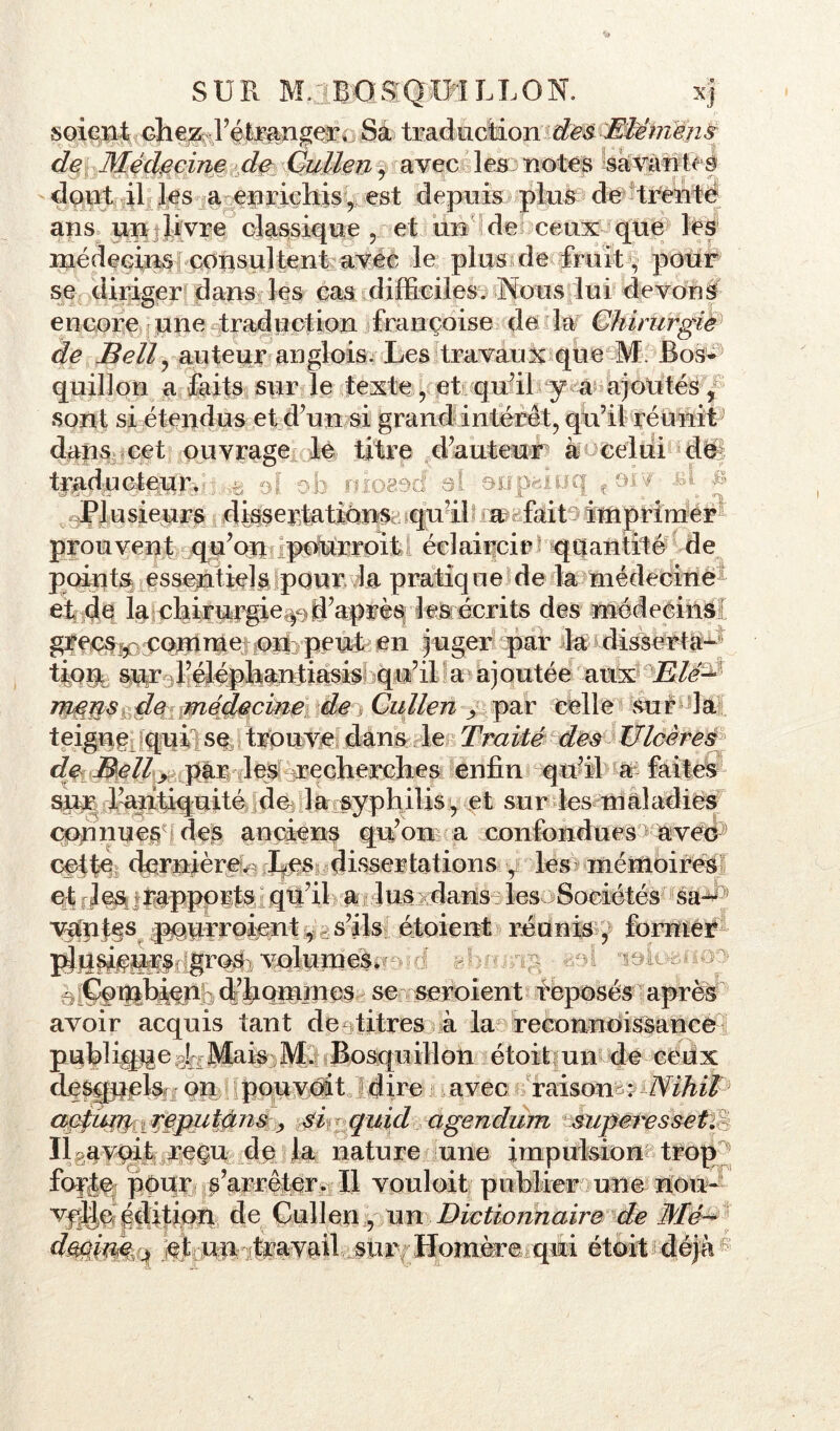 SUR M.lBsGSQ IM LT, O N, xj soient ehe;^ l’étranger» Sa trad notion des Eté mens de Médecine de Catien, avec les notes savantes dont il les a enrichis, est depuis plus de trente ans un livre classique , et un de ceux que les médecins consultent avec le plus de fruit s, pour se diriger dans les cas difficiles. Nous lui devons encore une traduction françoise de la Chirurgie de Bell, auteur anglois. Les travaux que M. Bos- quillon a faits sur le texte, et qu’il y a ajoutés, sont si étendus et d’un si grand intérêt, qu’il réunit dans cet ouvrage le titre d’auteur à celui de trad ucteur. b niosétf al anpsiuq f aiv -fit & Plusieurs dissertations qu’il a lait - imprimer prouvent qu’on pourroit éclaircir quantité de points essentiels pour la pratique de la médecine et de la chirurgie^d’après les écrits des médecins grecs, comme on peut en juger par la disserta— tÎQUb sur l’éléphantiasis qu’il a ajoutée aux Eté-*’ mens de médecine de Cullen > par celle sur la teigne qui se trouve dans le Traité des Ulcères de Bell> par les recherches enfin qu’il a faites sur l’antiquité de la syphilis, et sur les maladies connues des anciens qu’on a confondues avec cette dernière^ Les dissertations r les mémoires et les rapports qu’il a lus dans les Sociétés sa- ; vanf§s ^wroient ^ s’ils étoient réunis, former “îOiuisHo: plusieurs gros volumes. 6 ^Ptbi^éd’fiQmmes se seroient reposés apres avoir acquis tant de titres à la reconnoissance publique J Mais M. Bosquillon étoit un de ceux clesqpelsf, on pou voit dire avec raisons ^NihtP actum reputàns, si quid agendum superesset. IlBavpit regu de la nature une impulsion trop ■ forte pour s’arrêter. Il vouloit publier une nou- velle édition de Cullen, un Dictionnaire de Mé- decine q et un-travail sur/ ITomère qui étoit déjà (K