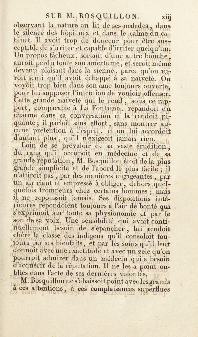 observant ]a nature au lit de ses malades , dans le silence des hôpitaux et dans le calme du ca- binet. Il avoit trop de douceur pour être sus^ ceptible de s’irriter et capable d’irriter quelqu’un. Un propos fâcheux, sortant d’une autre bouche, auroit perdu toute son amertume, et seroit même devenu plaisant dans la sienne, parce qu’on au- roit senti qu’il avoit échappé à sa naïveté. On voyôit trop bien dans son âme toujours ouverte, pour lui supposer l’intention de vouloir offenser. Cette grande naïveté qui le rend, sous ce rap- port, comparable à La Fontaine, répandoit du charme dans sa conversation et la rendoit pi- quante ; il parloit sans effort, sans montrer au- cune prétention à l’esprit , et on lui accordoit d’autant plus , qu’il n’exigeoit jamais rien. Loin de se prévaloir de sa vaste érudition j du rang qu’il occupoit en médecine et de sa grande réputation , M. Bosquillon étoit de la plus grande simplicité et de l’abord le plus facile ; il n attiroit pas , par des manières engageantes , par un air riant et empressé à obliger, dehors quel- quefois trompeurs chez certains hommes ; mais il ne repoussoir jamais. Ses dispositions inté* rieures répondoient toujours à l’air débouté qui s’exprimoit sur toute sa phÿsionqijiie et par le son de sa voix. Une sensibilité qui avoit conti- nuellement besoin de s’épancher, lui rendoit chère la classe des indigens qu’il consoloit tou- jours par ses bienfaits, et par les soins qu’il leur don n oit avec une exactitude et avec un zèle qu’on pourroit admirer dans un médecin qui a besoin d’acquérir de la réputation. Il ne les a point ou- bliés dans l’acte de ses dernières volontés. M. Bosquillon ne s’abaissoit point avec les grands à ces attentions 9 à ces complaisances superflues