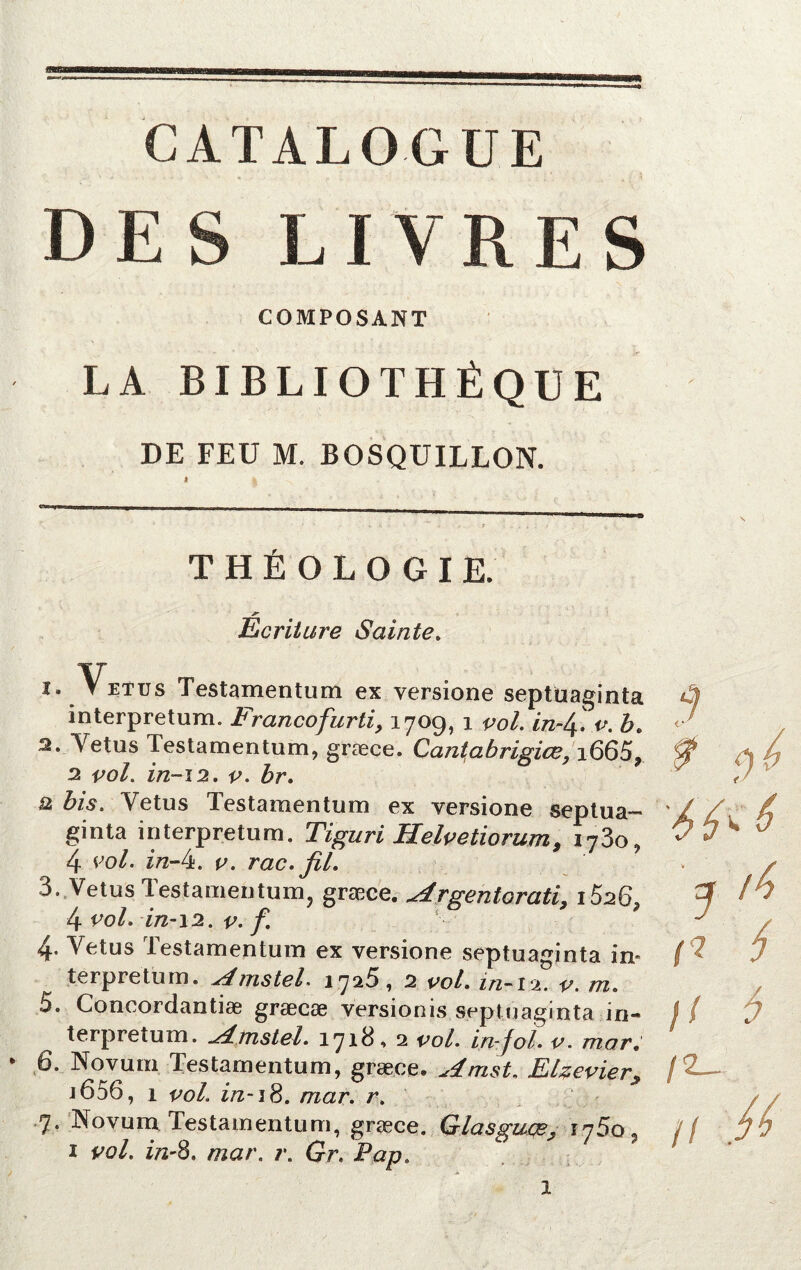 CATALOGUE DES LIVRES COMPOSANT LA BIBLIOTHÈQUE DE FEU M. BOSQUILLON. THÉOLOGIE. Ber U ure Sainte. 1. Vêtus Testamentum ex versione septüaginta interpretum. Francofurti, 1709, 1 vol. v. b. 2. Vêtus Testamentum, græce. Qantabrigice, i665, 2 vol. in-12. v. br. Q bis. Yetus Testamentum ex versione septua- ginta interpretum. Tiguri Helvetiorum, i73o, 4 vol. in-lï. v. rac. fil. 3. Vêtus Testamentum, græce. Argentorati, i526» 4 vol. in-12. v. f 4. Yetus lestamentum ex versione septüaginta in» terpretum. AtnsteL 1725, 2 vol, z/z-12. m. 5. Concordantiæ græcæ versionis septüaginta in- terpretum. Amstel. 1718, 2 vol. in-fol. v. mar. 6. Novuni Testamentum, græce. Amst. Elzevier, j 656, 1 vol. in-18. /Tzar. r. 7. Novum Testamentum, græce. Glasguçe^ i75o5 ï *>0/. in-8, mar. r. Gr. Pap. ? 4^ *•' ^ r? / // * /2_ // ,//' 5