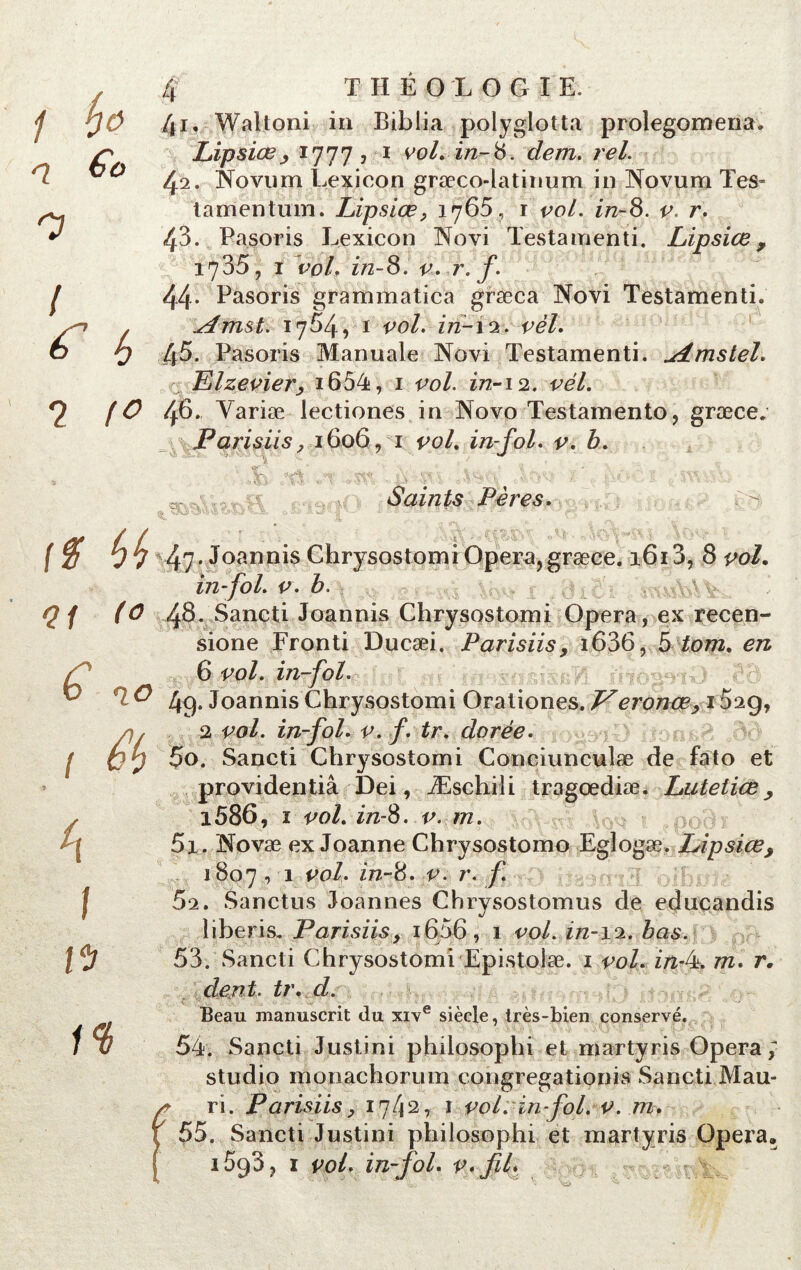 q €o 7 4 THÉOLOGIE. Lipsiœ, 1777? 1 eo/. 222-8. rel. 42. Novum Lexicon græco-latinum in Novum Tes* tamentum. Lipsiœ, 1765, r vol. in-8. v. r. 43. Pasoris Lexicon Novi Testa menti. Lipsiœ, 1735, 1 vol. in-8. v. r. y. / 44. Pasoris grammatica græca Novi Testamenti. ^trust. 1754, 1 eo/. 272-12. ee7. o 9 45. Pasoris Manuale Novi Testamenti. uimstel. Elzevier, 1654, 1 vol. 272-12. vél. ? 46. Yariæ lectiones in Novo Testamento, græce. Farisiis, 1606, 1 vol. in-fol. v. b. Y Saints Pères. r? ^ 47- Joannis Chrysostomi Opéra, græce. 1613, 8 ^o/. in-fol. v. b. £:gi; /«wft&Vw <2 / 48. Sancti Joannis Chrysostomi Opéra, ex recen- sione Fronti Ducæi. Farisiis, i636, btom. en 6 vol. in-fol. & 49. Joannis Chrysostomi Orationes. J^eronœ, 1029, a, 2 vol. in-fol. v. f. tr. dorée. ! V y 5o. Sancti Chrysostomi Conciunculæ de fato et providentiâ Dei, Æschili tragœdiæ. Luteiiœ , , i586, i vol. in-8. v. m. / | 5i. Novæ ex Joanne Chrysostomo Egiogæ. Lipsiœ, 1807 , 1 vol. in-8. v. r. f J 62. Sanctus Joannes Chrysostomus de educandis liberis, Farisiis, i656, 1 vol. 222-12. bas. Vb 53. Sancti Chrysostomi Epistolæ. 1 vol. in-4. m. r. dent. tr. d. Beau manuscrit du xive siècle, très-bien conservé. 1% 54. Sancti Justini philosophi et martyris Opéra; studio monachorum congregationis Sancti Mau- ri. Farisiis, 1.742,: 1 vol: in-fol. v. m. 55. Sancti Justini philosophi et martyris Opéra» iSqS, 1 vol. in-fol. v» fil*