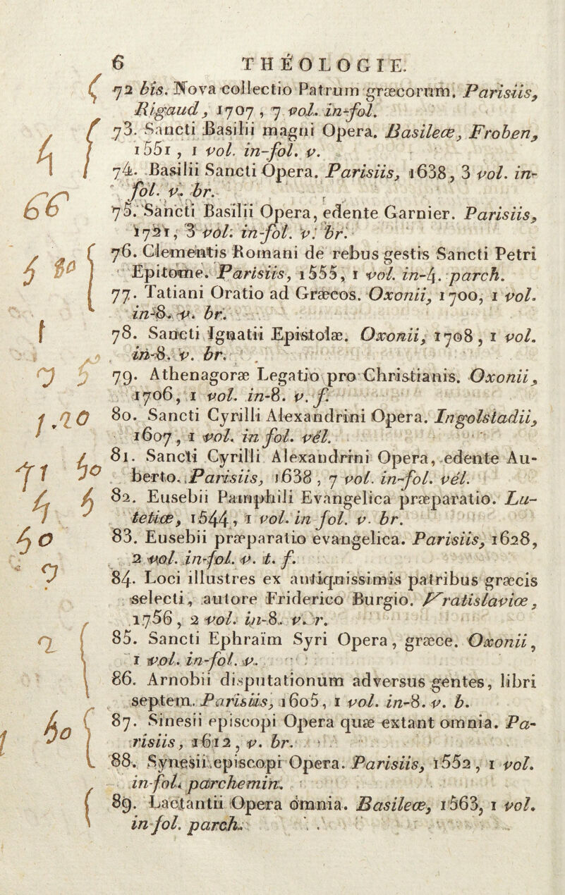 rji bis. 3Niova collectif) Patruin græcorum. Parisiis, lligaud, ? 1707,7 vol, in fol. 73. Sancti iBasilii magni Opéra. B asile ce, Froben, i55i , 1 vol. in-fol. v. 74. Basilii Sancti Opéra. Parisiis, i638, 3 co/. in- foL v. br. _ _ 75. Sancti Basilii Opéra, edente Garnier. Parisiis, 172 T, 3 <*<)/: in foi. v: br. 76. Clementis Romani de rebus gestis Sancti Pétri Epi ternie. Parisiis, i555, i in-l\. par ch. 77. Tatiani Oratio ad Græcos. Oxonii, 1700, 1 co/. zVz-8. &r. 78. Sancti Ignatii Epktolæ. Oxonii, 1708,1 vol. z/2-8. c. £r, 79. Athenagoræ Legatio proGhristianis. Oxonii, 1706, 1 ^0/. 172-8. f 80. Sancti Cyrilli Alexandrini Opéra. Ingolstadii, 1607, 1 vol. in fol. vél. 81. Sancti Cyrilli Alexandrini Opéra, edente Au- berto, jParisiis, i638,7 vol. in fol. vél. 82. Eusebii Painphili Evangelica præparatio. Lu- tetiœ, i544 f 1 vol. in fol. v■ br. 83. Eusebii præparatio evangelica. Parisiis, 16289 2 v,ol. in fol. v. t. f. 84- Loci illustres ex anJiq.uissimis patribus græcis selecti, au tore Friderico Burgio. f^ratislaviœ , 1756, 2 vol. in-8. v. r. 85. Sancti Ephraïm Syri Opéra, græce. Oxonii, 1 vol. in foi. v. 86. Arnobii disputationum adversus gentes, libri sep te ni,. Parisiis, 160 5, 1 vol. in-8. v. b. 87. Sinesii episeopi Opéra quæ extant omnia. Pa- risiis , 1612 v. br. 0 88. Syn LC$ii.episcopiOpéra. Parisiis, i552, 1 vol. in foL parchemin. 89. Lactantii Opéra omnia. Basileœ, iô63, i voL in fol. par ch.