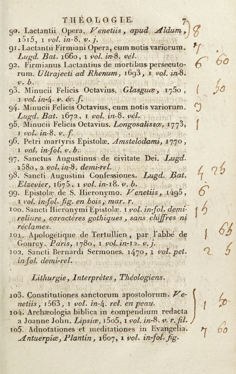 go. Lactantii Opéra. Venetiis y apud ^ildum , i5i5, i vol. in-8. v. j. 91. Lactantii Firmiani Opéra, cum notis variorum. Lugd. Bat. 1660, 1 vol. in-8. vél. 92. Firmianus Lactantius de mortibus persecuto- rum. UItrajecti ad BJienum> i6g3, 1 ml. in-8. v. b. 93. Minucii Felicis Octavius. Glasguœ9 1750, 1 vol. in-l\. v. éc. f. 94. Minucii Felicis Octavius, cum notis variorum. Lugd. Bat. 1672, 1 vol. in-8. vél. g5. Minucii Felicis Octavius. Longosalissœ, 1773, j vol. in-8. v. f. * 96. Pétri mariyris Epistolæ. Amstelodamiy 1770, 1 vol. in-foL v. b. 97. Sanctus Augustinus de civitate Dei. Lugd. i58o, 2 vol. in-8. âemi-rel. 98. Sancti Àugustini Confessiones. Lugd. Bat. Elzevier, 167$, 1 vol. in-18. v. b. 99* Epistolæ, de S. Hieronymo. Venetiisy iégS, 1 vol. in-fol. fi g. en bois9 mar. r. q 100. Sancti Hieronymi Epistolæ. 1 vol. in-fol. demi- reliure y caractères gothiques > sans chiffres ni réclames. 101. Apologétique de Tertullien , par F abbé de Gourcy. Paris, 1780, 1 vol. in-i^. v.j. 102. Sancti Bernardi Sermones. 1470, 1 vol. pet. in-fol. demi-rel. \ Lithurgiey Interprètes, Théologiens. io3. Constitutiones sanctorum apostolorum* We- netiis, 1563 ^ 1 vol. in-l\. rel. en peau. io4» Archæologia biblica in compendium redacta a Joanne John. Lipsiœ> i5o5, ï vol. in-8. v. r.fil» îo5. Adnotationes et meditationes in Evangelia» .Antuerpiœ. Fiant in y 1607, 1 vol. in-fol. fig. i 6 f 4 P a î / 1