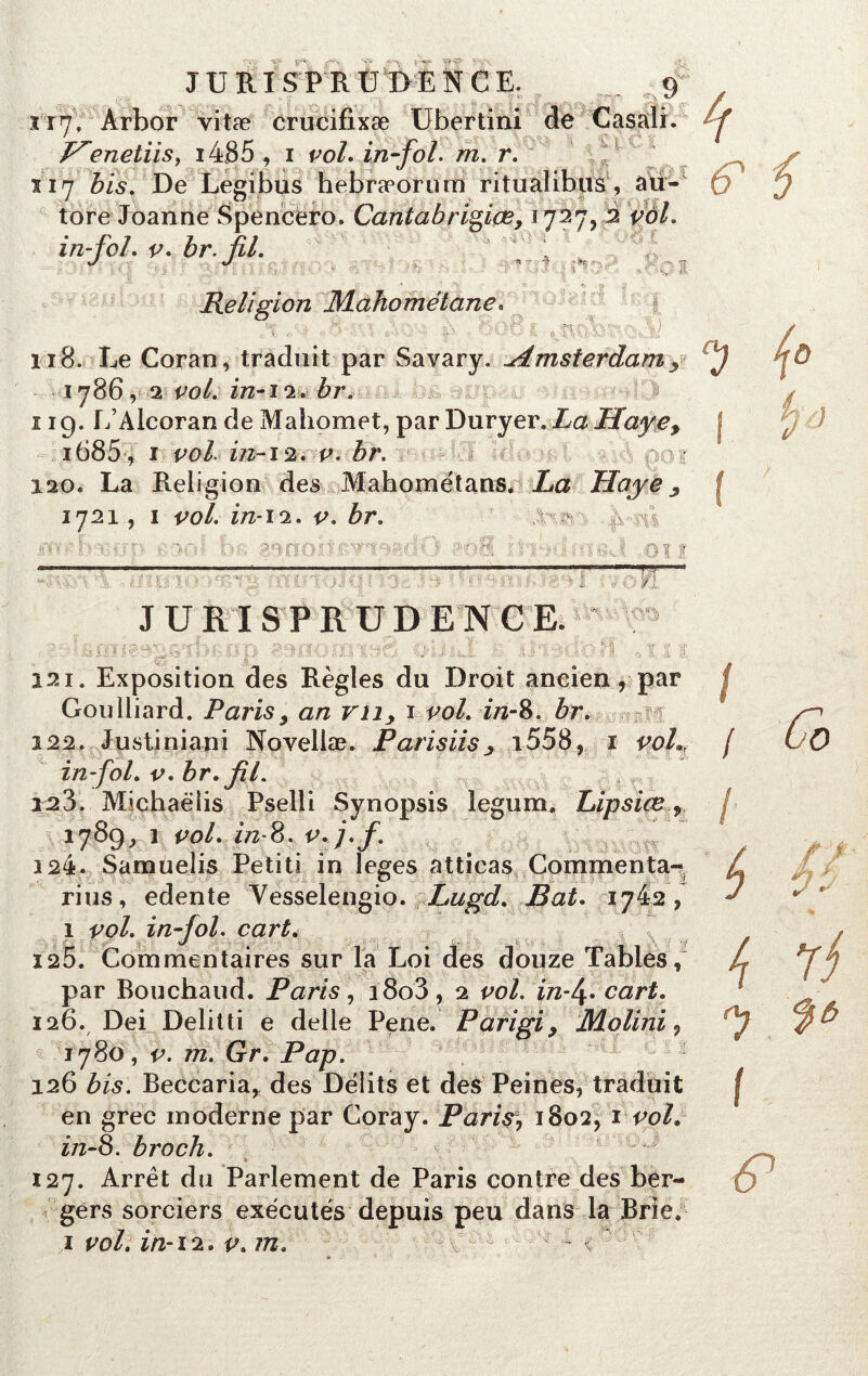 117, Àrbor vitæ crucifixæ Ubertini Henetiis, i485 , 1 vol. in fol. m. r. s 17 bis. De Legibus hebræorum ritualibus, au- tore Joanne Spencero, Cantabrigiœ, 1727, in-fol. v. br. fil. ^ % î-ï î%‘ 2 1 y 118. Le Coran, traduit par Savary. -Amsterdamy 1786, 2 in-12. &r. 119. L’Alcorande Mahomet, par Duryer. La Haye, i685, 1 ^0/. 2/2-12, v. br. * 120. La Religion des Mahométans. La Haye 3 1721, 1 vol. in-12. v. br. 'fi-m ' V : -Oïï \* • r i :i- ^ ■' a i y i. /.ir, JURISPRUDENCE. ; 7 ' -j iiJ !> t h 1i |J 7' ■ ? Ia Ü iU K -7;7\ vj’/ I&JL -' • A ô  i h i ■ ç I © ï. a 4 121. Exposition des Règles du Droit aneien, par Goulliard. Paris, an vn> 1 vol. in-8. br. 122. Justiniani Novellæ. Parisiisj i558, i voL, in-fol. v. br. fil. 123. Michaëiis Pselli Synopsis legum. Lipsiœ:9. 1789, 1 vol. z/2-8. 124. Samuelis Petiti in leges atticas Commenta- rius, edente Yesselengio. Lugd. Bat. ijiz, 1 vol. infol. cart. 125. Commentaires sur la Loi des douze Tables, par Bouchaud. Paris, i8o3, 2 vol. ïn-\. cart. 126. Dei Délitti e delle Pene. Parigi> Molini <, 1780, v. m. Gr. Pap. 126 bis. Beccaria, des Délits et des Peines, traduit en grec moderne par Coray. Parir, 1802, 1 vol. z/2-8. broch. 127. Arrêt du Parlement de Paris contre des ber- gers sorciers exécutés depuis peu dans la Brie. 1 vol. in-12. v. m. < Religion Mahométane. I / / ( <7